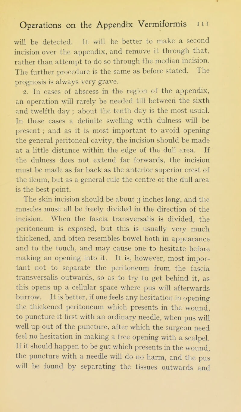 will be detected. It will be better to make a second incision over the appendix, and remove it through that, rather than attempt to do so through the median incision. The further procedure is the same as before stated. The prognosis is always very grave. 2. In cases of abscess in the region of the appendix, an operation will rarely be needed till between the sixth and twelfth day ; about the tenth day is the most usual. In these cases a definite swelling with dulness will be present ; and as it is most important to avoid opening the general peritoneal cavity, the incision should be made at a little distance within the edge of the dull area. If the dulness does not extend far forwards, the incision must be made as far back as the anterior superior crest of the ileum, but as a general rule the centre of the dull area is the best point. The skin incision should be about 3 inches long, and the muscles must all be freely divided in the direction of the incision. When the fascia transversalis is divided, the peritoneum is exposed, but this is usually very much thickened, and often resembles bowel both in appearance and to the touch, and may cause one to hesitate before making an opening into it. It is, however, most impor- tant not to separate the peritoneum from the fascia transversalis outwards, so as to try to get behind it, as this opens up a cellular space where pus will afterwards burrow. It is better, if one feels any hesitation in opening the thickened peritoneum which presents in the wound, to puncture it first with an ordinary needle, when pus will well up out of the puncture, after which the surgeon need feel no hesitation in making a free opening with a scalpel. If it should happen to be gut which presents in the wound, the puncture with a needle will do no harm, and the pus will be found by separating the tissues outwards and