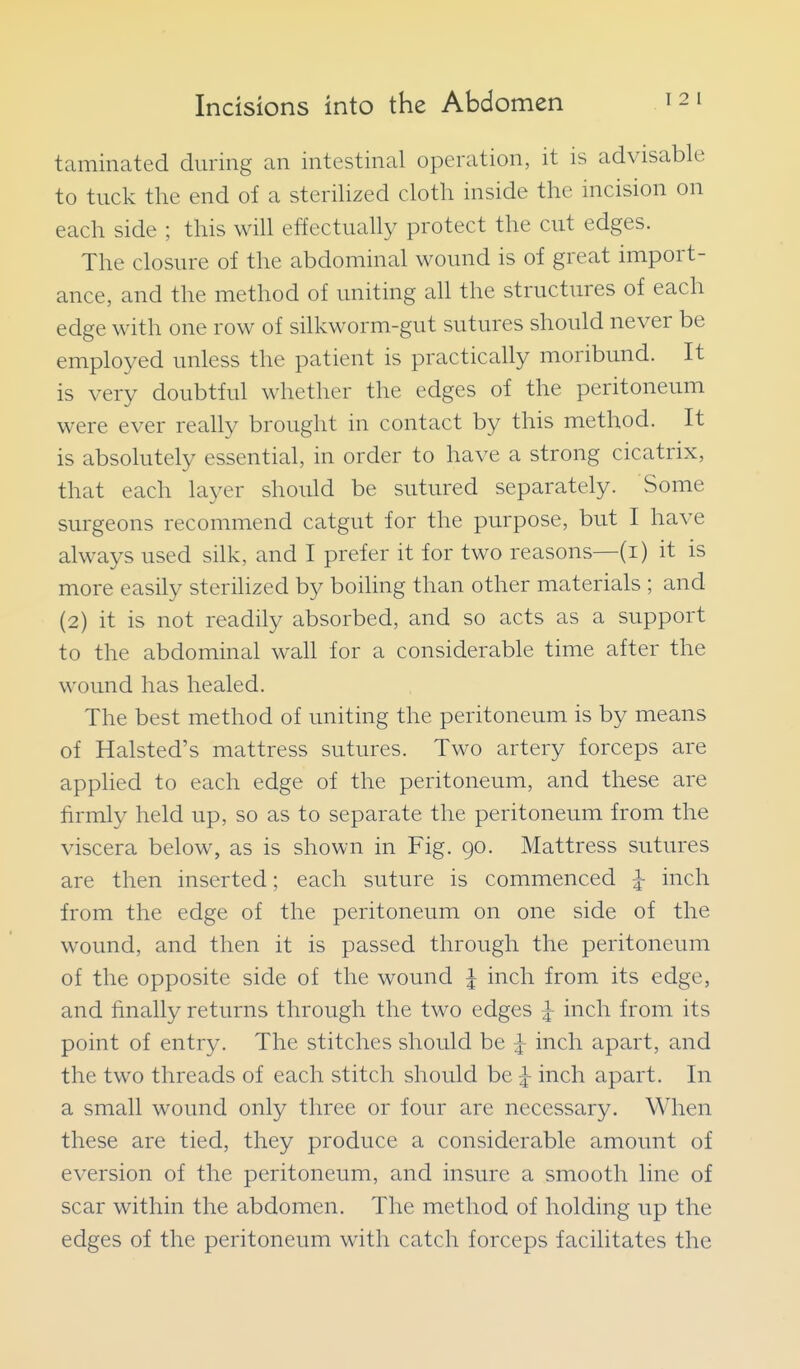 taminated during an intestinal operation, it is advisable to tuck the end of a sterilized cloth inside the incision on each side ; this will effectually protect the cut edges. The closure of the abdominal wound is of great import- ance, and the method of uniting all the structures of each edge with one row of silkworm-gut sutures should never be employed unless the patient is practically moribund. It is very doubtful whether the edges of the peritoneum were ever really brought in contact by this method. It is absolutely essential, in order to have a strong cicatrix, that each layer should be sutured separately. Some surgeons recommend catgut for the purpose, but I have always used silk, and I prefer it for two reasons—(i) it is more easily sterilized by boiling than other materials ; and (2) it is not readily absorbed, and so acts as a support to the abdominal wall for a considerable time after the wound has healed. The best method of uniting the peritoneum is by means of Halsted's mattress sutures. Two artery forceps are applied to each edge of the peritoneum, and these are firmly held up, so as to separate the peritoneum from the viscera below, as is shown in Fig. 90. Mattress sutures are then inserted; each suture is commenced ^ inch from the edge of the peritoneum on one side of the wound, and then it is passed through the peritoneum of the opposite side of the wound | inch from its edge, and finally returns through the two edges |- inch from its point of entry. The stitches should be J inch apart, and the two threads of each stitch should be |- inch apart. In a small wound only three or four are necessary. When these are tied, they produce a considerable amount of eversion of the peritoneum, and insure a smooth line of scar within the abdomen. The method of holding up the edges of the peritoneum with catch forceps facilitates the