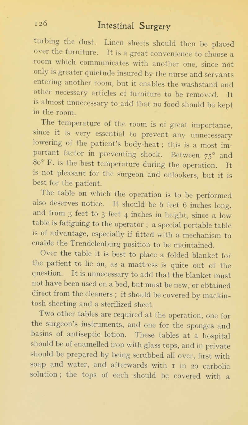 turbing the dust. Linen sheets should then be placed over the furniture. It is a great convenience to choose a room which communicates with another one, since not only is greater quietude insured by the nurse and servants entering another room, but it enables the washstand and other necessary articles of furniture to be removed. It is almost unnecessary to add that no food should be kept in the room. The temperature of the room is of great importance, smce it is very essential to prevent any unnecessary lowering of the patient's body-heat; this is a most im- portant factor in preventing shock. Between 75° and 80° F. is the best temperature during the operation. It IS not pleasant for the surgeon and onlookers, but it is best for the patient. The table on which the operation is to be performed also deserves notice. It should be 6 feet 6 inches long, and from 3 feet to 3 feet 4 inches in height, since a low table is fatiguing to the operator ; a special portable table is of advantage, especially if fitted with a mechanism to enable the Trendelenburg position to be maintained. Over the table it is best to place a folded blanket for the patient to lie on, as a mattress is quite out of the question. It is unnecessary to add that the blanket must not have been used on a bed, but must be new, or obtained direct from the cleaners ; it should be covered by mackin- tosh sheeting and a sterilized sheet. Two other tables are required at the operation, one for the surgeon's instruments, and one for the sponges and basins of antiseptic lotion. These tables at a hospital should be of enamelled iron with glass tops, and in private should be prepared by being scrubbed all over, first with soap and water, and afterwards with i in 20 carbolic solution ; the tops of each should be covered with a