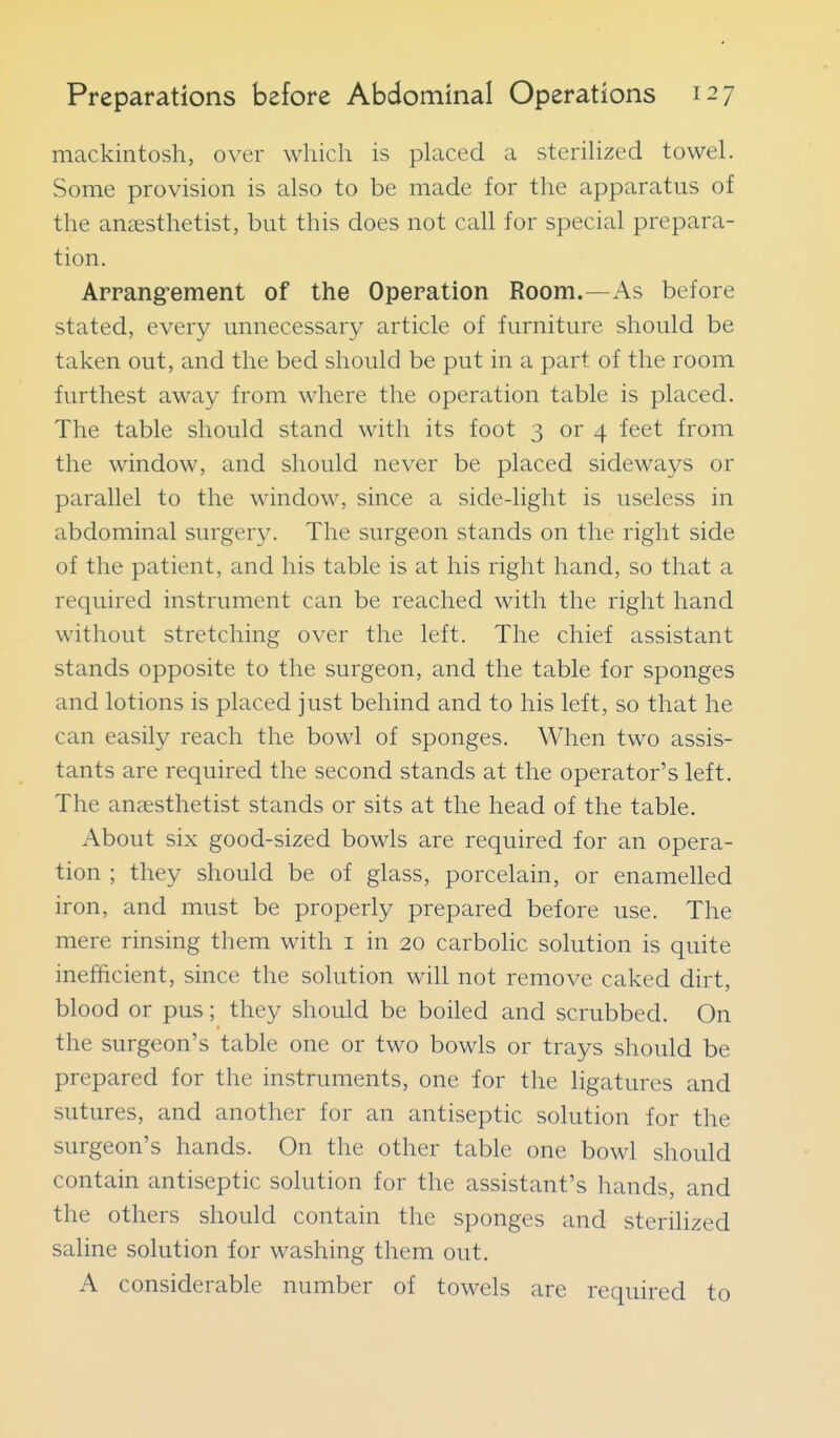 mackintosh, over which is placed a sterihzed towel. Some provision is also to be made for the apparatus of the anaesthetist, but this does not call for special prepara- tion. Arrang-ement of the Operation Room.—As before stated, every unnecessary article of furniture should be taken out, and the bed should be put in a part of the room furthest away from where the operation table is placed. The table should stand with its foot 3 or 4 feet from the window, and should never be placed sideways or parallel to the window, since a side-light is useless in abdominal surgery. The surgeon stands on the right side of the patient, and his table is at his right hand, so that a required instrument can be reached with the right hand without stretching over the left. The chief assistant stands opposite to the surgeon, and the table for sponges and lotions is placed just behind and to his left, so that he can easily reach the bowl of sponges. When two assis- tants are required the second stands at the operator's left. The anaesthetist stands or sits at the head of the table. About six good-sized bowls are required for an opera- tion ; they should be of glass, porcelain, or enamelled iron, and must be properly prepared before use. The mere rinsing them with i in 20 carbolic solution is quite inefficient, since the solution will not remove caked dirt, blood or pus; they should be boiled and scrubbed. On the surgeon's table one or two bowls or trays should be prepared for the instruments, one for the ligatures and sutures, and another for an antiseptic solution for the surgeon's hands. On the other table one bowl should contain antiseptic solution for the assistant's hands, and the others should contain the sponges and sterihzed saline solution for washing them out. A considerable number of towels are required to