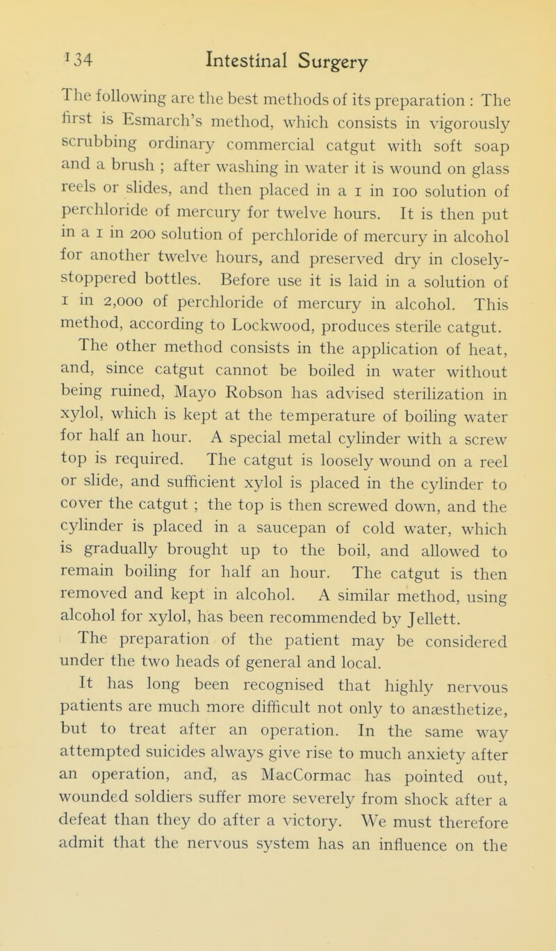 The following are the best methods of its preparation : The first is Esmarch's method, which consists in vigorously scrubbing ordinary commercial catgut with soft soap and a brush ; after washing in water it is M^ound on glass reels or slides, and then placed in a i in loo solution of perchloride of mercury for twelve hours. It is then put in a I in 200 solution of perchloride of mercury in alcohol for another twelve hours, and preserved dry in closely- stoppered bottles. Before use it is laid in a solution of I in 2,000 of perchloride of mercury in alcohol. This method, according to Lockwood, produces sterile catgut. The other method consists in the application of heat, and, since catgut cannot be boiled in water without being ruined. Mayo Robson has advised sterihzation in xylol, which is kept at the temperature of boiling water for half an hour. A special metal cylinder with a screw top is required. The catgut is loosely wound on a reel or shde, and sufficient xylol is placed in the cylinder to cover the catgut ; the top is then screwed down, and the cylinder is placed in a saucepan of cold water, which is gradually brought up to the boil, and aUowed to remain boiling for half an hour. The catgut is then removed and kept in alcohol. A similar method, using alcohol for xylol, has been recommended by Jellett. The preparation of the patient may be considered under the two heads of general and local. It has long been recognised that highly nervous patients are much more difficult not only to anaesthetize, but to treat after an operation. In the same way attempted suicides always give rise to much anxiety after an operation, and, as MacCormac has pointed out, wounded soldiers suffer more severely from shock after a defeat than they do after a victory. We must therefore admit that the nervous system has an influence on the