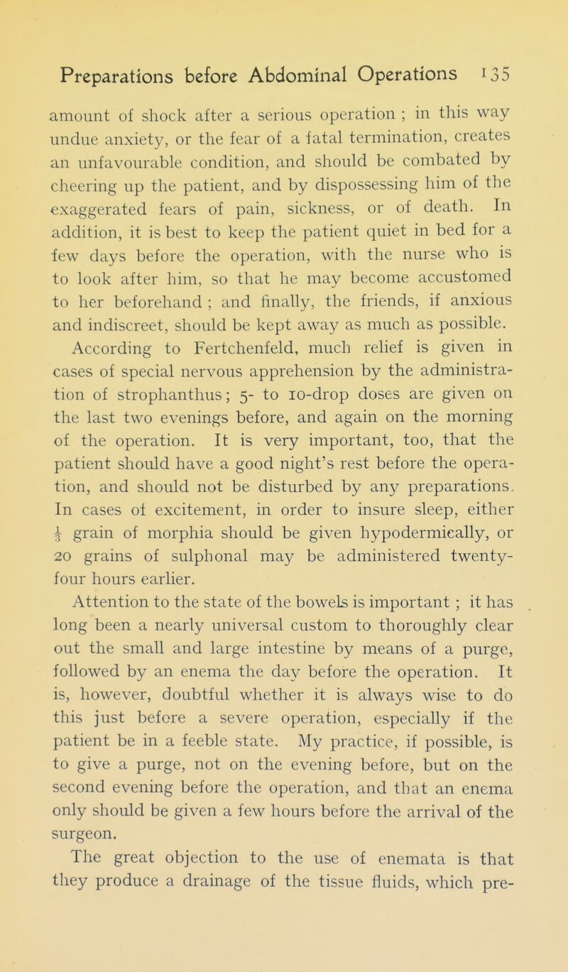 amount of shock after a serious operation ; in this way undue anxiety, or the fear of a fatal termination, creates an unfavourable condition, and should be combated by cheering up the patient, and by dispossessing him of the exaggerated fears of pain, sickness, or of death. In addition, it is best to keep the patient quiet in bed for a few days before the operation, with the nurse who is to look after him, so that he may become accustomed to her beforehand ; and linally, the friends, if anxious and indiscreet, should be kept away as much as possible. According to Fertchenfeld, much relief is given in cases of special nervous apprehension by the administra- tion of strophanthus; 5- to lo-drop doses are given on the last two evenings before, and again on the morning of the operation. It is very important, too, that the patient should have a good night's rest before the opera- tion, and should not be disturbed by any preparations. In cases of excitement, in order to insure sleep, either ^ grain of morphia should be given hypodermieally, or 20 grains of sulphonal may be administered twenty- four hours earlier. Attention to the state of the bowels is important ; it has long been a nearly universal custom to thoroughly clear out the small and large intestine by means of a purge, followed by an enema the day before the operation. It is, however, doubtful whether it is always wise to do this just before a severe operation, especially if the patient be in a feeble state. My practice, if possible, is to give a purge, not on the evening before, but on the second evening before the operation, and that an enema only should be given a few hours before the arrival of the surgeon. The great objection to the use of enemata is that they produce a drainage of the tissue fluids, which pre-