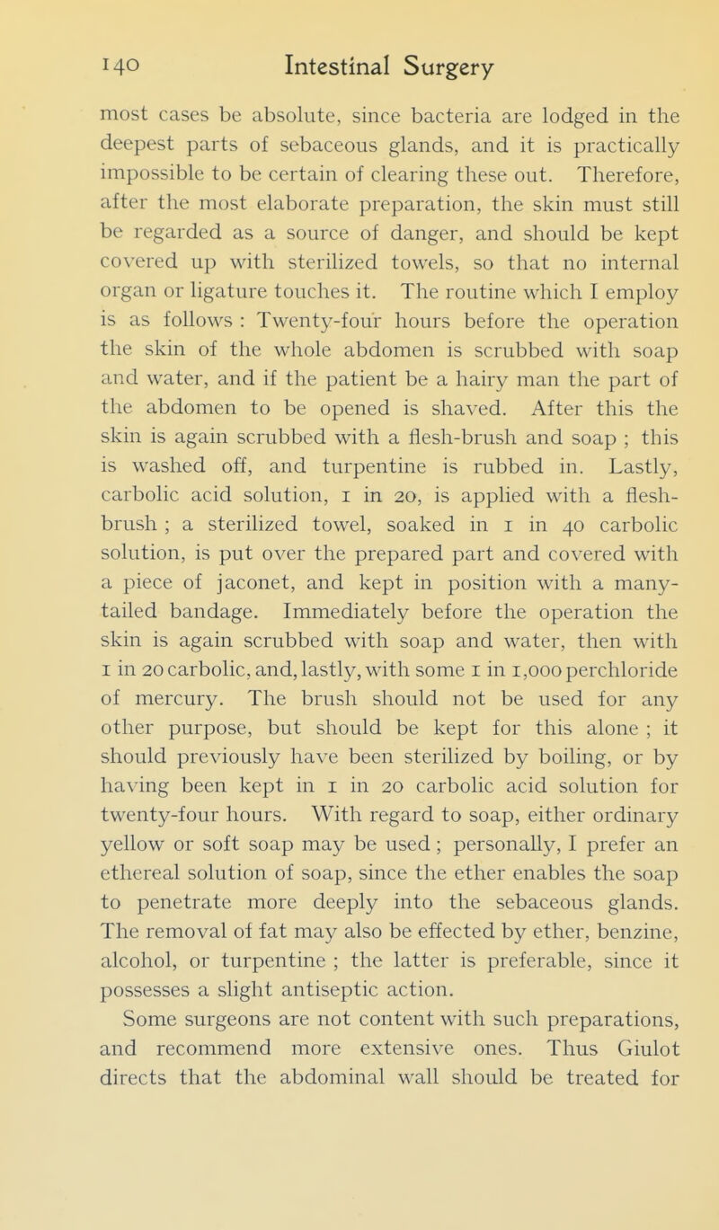 most cases be absolute, since bacteria are lodged in the deepest parts of sebaceous glands, and it is practically impossible to be certain of clearing these out. Therefore, after the most elaborate preparation, the skin must still be regarded as a source of danger, and should be kept covered up with sterilized towels, so that no internal organ or ligature touches it. The routine which I employ is as follows : Twenty-four hours before the operation the skin of the whole abdomen is scrubbed with soap and water, and if the patient be a hairy man the part of the abdomen to be opened is shaved. After this the skin is again scrubbed with a flesh-brush and soap ; this is washed off, and turpentine is rubbed in. Lastly, carbolic acid solution, i in 20, is applied with a flesh- brush ; a sterilized towel, soaked in i in 40 carbolic solution, is put over the prepared part and covered with a piece of jaconet, and kept in position with a many- tailed bandage. Immediately before the operation the skin is again scrubbed with soap and water, then with I in 20 carbolic, and, lastly, with some i in 1,000 perchloride of mercury. The brush should not be used for any other purpose, but should be kept for this alone ; it should previously have been sterilized by boiling, or by having been kept in i in 20 carbolic acid solution for twenty-four hours. With regard to soap, either ordinary yellow or soft soap may be used; personally, I prefer an ethereal solution of soap, since the ether enables the soap to penetrate more deeply into the sebaceous glands. The removal of fat may also be effected by ether, benzine, alcohol, or turpentine ; the latter is preferable, since it possesses a slight antiseptic action. Some surgeons are not content with such preparations, and recommend more extensive ones. Thus Giulot directs that the abdominal wall should be treated for