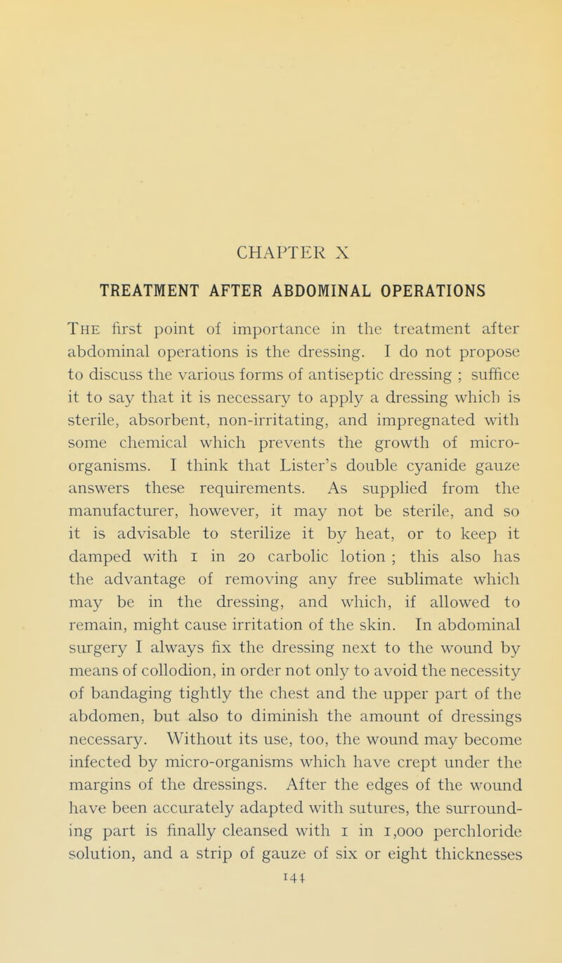 CHAPTER X TREATMENT AFTER ABDOMINAL OPERATIONS The first point of importance in the treatment after abdominal operations is the dressing. I do not propose to discuss the various forms of antiseptic dressing ; suffice it to say that it is necessary to apply a dressing which is sterile, absorbent, non-irritating, and impregnated with some chemical which prevents the growth of micro- organisms. I think that Lister's double cyanide gauze answers these requirements. As supplied from the manufacturer, however, it may not be sterile, and so it is advisable to sterilize it by heat, or to keep it damped with i in 20 carbolic lotion ; this also has the advantage of removing any free sublimate which may be in the dressing, and which, if allowed to remain, might cause irritation of the skin. In abdominal surgery I always fix the dressing next to the wound by means of collodion, in order not only to avoid the necessity of bandaging tightly the chest and the upper part of the abdomen, but also to diminish the amount of dressings necessary. Without its use, too, the wound may become infected by micro-organisms which have crept under the margins of the dressings. After the edges of the wound have been accurately adapted with sutures, the surround- ing part is finally cleansed with i in 1,000 perchloride solution, and a strip of gauze of six or eight thicknesses 141