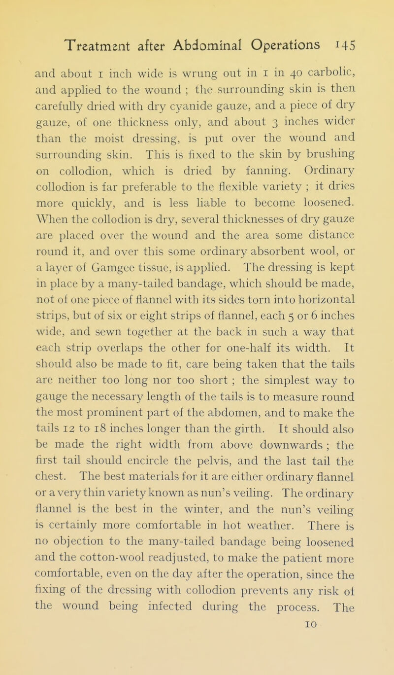 and about i inch wide is wrung out in i in 40 carbolic, and applied to the wound ; the surrounding skin is then carefully dried with dry cyanide gauze, and a piece of dry gauze, of one thickness only, and about 3 inches wider than the moist dressing, is put over the wound and surrounding skin. This is fixed to the skin by brushing on collodion, which is dried by fanning. Ordinary collodion is far preferable to the flexible variety ; it dries more quickly, and is less liable to become loosened. When the collodion is dry, several thicknesses of dry gauze are placed over the wound and the area some distance round it, and over this some ordinary absorbent wool, or a layer of Gamgee tissue, is applied. The dressing is kept in place by a many-tailed bandage, which should be made, not of one piece of flannel with its sides torn into horizontal strips, but of six or eight strips of flannel, each 5 or 6 inches wide, and sewn together at the back in such a way that each strip overlaps the other for one-half its width. It should also be made to fit, care being taken that the tails are neither too long nor too short ; the simplest way to gauge the necessary length of the tails is to measure round the most prominent part of the abdomen, and to make the tails 12 to 18 inches longer than the girth. It should also be made the right width from above downwards ; the first tail should encircle the pelvis, and the last tail the chest. The best materials for it are either ordinary flannel or a very thin variety known as nun's veiling. The ordinary flannel is the best in the winter, and the nun's veiling is certainly more comfortable in hot weather. There is no objection to the many-tailed bandage being loosened and the cotton-wool readjusted, to make the patient more comfortable, even on the day after the operation, since the fixing of the dressing with collodion prevents any risk of the wound being infected during the process. The 10