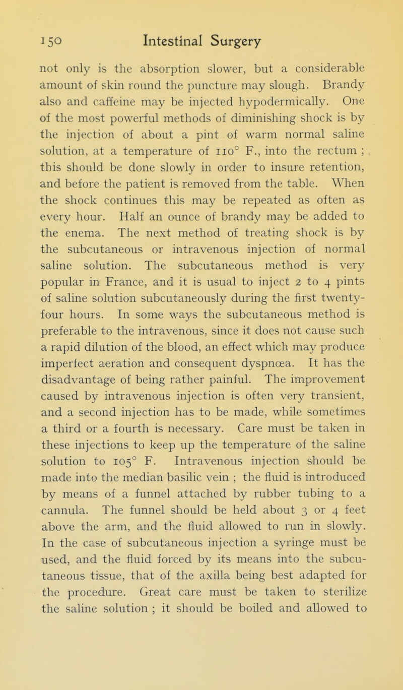 not only is the absorption slower, but a considerable amount of skin round the puncture may slough. Brandy also and caffeine may be injected hypodermically. One of the most powerful methods of diminishing shock is by the injection of about a pint of warm normal saline solution, at a temperature of iio° F., into the rectum ; this should be done slowly in order to insure retention, and before the patient is removed from the table. When the shock continues this may be repeated as often as every hour. Half an ounce of brandy may be added to the enema. The next method of treating shock is by the subcutaneous or intravenous injection of normal saline solution. The subcutaneous method is very popular in France, and it is usual to inject 2 to 4 pints of saline solution subcutaneously during the first twenty- four hours. In some ways the subcutaneous method is preferable to the intravenous, since it does not cause such a rapid dilution of the blood, an effect which may produce imperfect aeration and consequent dyspnoea. It has the disadvantage of being rather painful. The improvement caused by intravenous injection is often very transient, and a second injection has to be made, while sometimes a third or a fourth is necessary. Care must be taken in these injections to keep up the temperature of the saline solution to 105° F. Intravenous injection should be made into the median basilic vein ; the fluid is introduced by means of a funnel attached by rubber tubing to a cannula. The funnel should be held about 3 or 4 feet above the arm, and the fluid allowed to run in slowly. In the case of subcutaneous injection a syringe must be used, and the fluid forced by its means into the subcu- taneous tissue, that of the axilla being best adapted for the procedure. Great care must be taken to sterilize the saline solution ; it should be boiled and allowed to