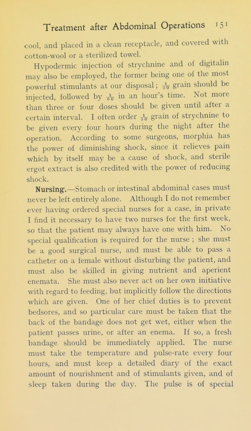 cool, and placed in a clean receptacle, and covered with cotton-wool or a sterilized towel. Hypodermic injection of strychnine and of digitalin may also be employed, the former being one of the most powerful stimulants at our disposal; grain should be injected, followed by -^^ in an hour's time. Not more than three or four doses should be given until after a certain interval. I often order ^\ grain of strychnine to be given every four hours during the night after the operation. According to some surgeons, morphia has the power of diminishing shock, since it relieves pain which by itself may be a cause of shock, and sterile ergot extract is also credited with the power of reducing shock. Nursing'.—Stomach or intestinal abdominal cases must never be left entirely alone. Although I do not remember ever having ordered special nurses for a case, in private I find it necessary to have two nurses for the first week, so that the patient may always have one with him. No special qualification is required for the nurse ; she must be a good surgical nurse, and must be able to pass a catheter on a female without disturbing the patient, and must also be skilled in giving nutrient and aperient enemata. She must also never act on her own initiative with regard to feeding, but implicitly follow the directions which are given. One of her chief duties is to prevent bedsores, and so particular care must be taken that the back of the bandage does not get wet, either when the patient passes urine, or after an enema. If so, a fresh bandage should be immediately applied. The nurse must take the temperature and pulse-rate every four hours, and must keep a detailed diary of the exact amount of nourishment and of stimulants given, and of sleep taken during the day. The pulse is of special