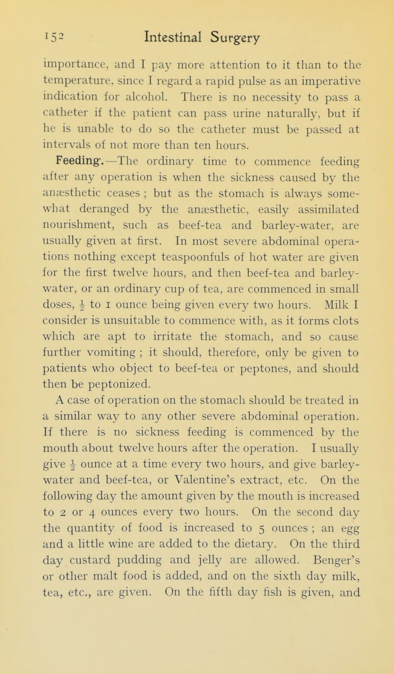 importance, and I pay more attention to it tlian to the temperatme, since I regard a rapid pulse as an imperative indication for alcohol. There is no necessity to pass a catheter if the patient can pass urine naturally, but if he is unable to do so the catheter must be passed at intervals of not more than ten hours. Feeding.—The ordinary time to commence feeding after any operation is when the sickness caused by the aucEsthetic ceases ; but as the stomach is always some- what deranged by the auicsthetic, easily assimilated nourishment, such as beef-tea and barley-water, are usually given at first. In most severe abdominal opera- tions nothing except teaspoonfuls of hot water are given for the first twelve hours, and then beef-tea and barley- water, or an ordinary cup of tea, are commenced in small doses, ^ to I ounce being given every two hours. Milk I consider is unsuitable to commence with, as it forms clots which are apt to irritate the stomach, and so cause further vomiting ; it should, therefore, only be given to patients who object to beef-tea or peptones, and should then be peptonized. A case of operation on the stomach should be treated in a similar way to any other severe abdominal operation. If there is no sickness feeding is commenced by the mouth about twelve hours after the operation. I usually give ^ ounce at a time every two hours, and give barley- water and beef-tea, or Valentine's extract, etc. On the following day the amount given by the mouth is increased to 2 or 4 ounces every two hours. On the second day the quantity of food is increased to 5 ounces ; an egg and a little wine are added to the dietary. On the third day custard pudding and jelly are allowed. Benger's or other malt food is added, and on the sixth day milk, tea, etc., are given. On the fifth day fish is given, and