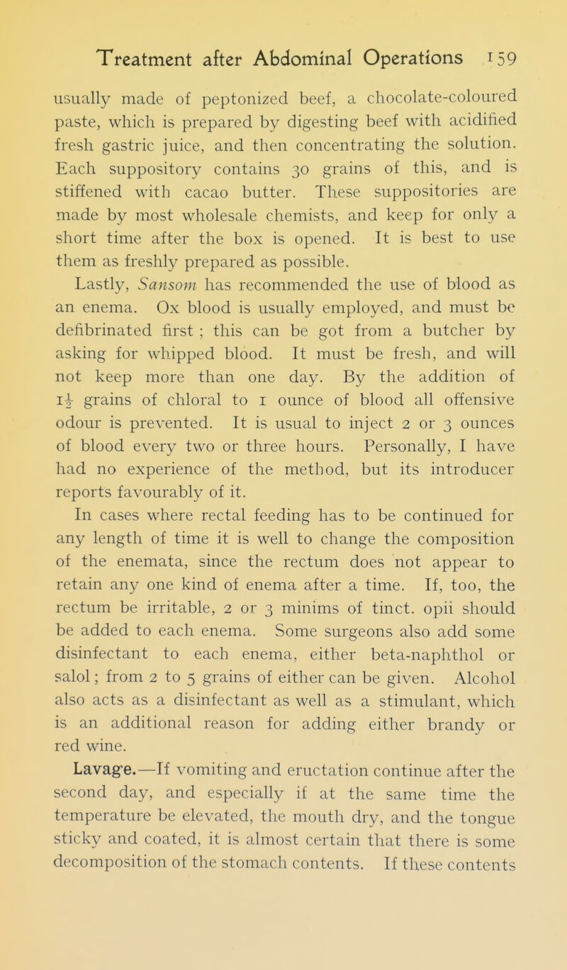 usually made of peptonized beef, a chocolate-coloured paste, which is prepared by digesting beef with acidified fresh gastric juice, and then concentrating the solution. Each suppository contains 30 grains of this, and is stiffened with cacao butter. These suppositories are made by most wholesale chemists, and keep for only a short time after the box is opened. It is best to use them as freshly prepared as possible. Lastly, Sansom has recommended the use of blood as an enema. Ox blood is usually employed, and must be defibrinated first ; this can be got from a butcher by asking for whipped blood. It must be fresh, and will not keep more than one day. By the addition of grains of chloral to i ounce of blood all offensive odour is prevented. It is usual to inject 2 or 3 ounces of blood every two or three hours. Personally, I have had no experience of the method, but its introducer reports favourably of it. In cases where rectal feeding has to be continued for any length of time it is well to change the composition of the enemata, since the rectum does not appear to retain any one kind of enema after a time. If, too, the rectum be irritable, 2 or 3 minims of tinct. opii should be added to each enema. Some surgeons also add some disinfectant to each enema, either beta-naphthol or salol; from 2 to 5 grains of either can be given. Alcohol also acts as a disinfectant as well as a stimulant, which is an additional reason for adding either brandy or red wine. Lavagfe.—If vomiting and eructation continue after the second day, and especially if at the same time the temperature be elevated, the mouth dry, and the tongue sticky and coated, it is almost certain that there is some decomposition of the stomach contents. If these contents