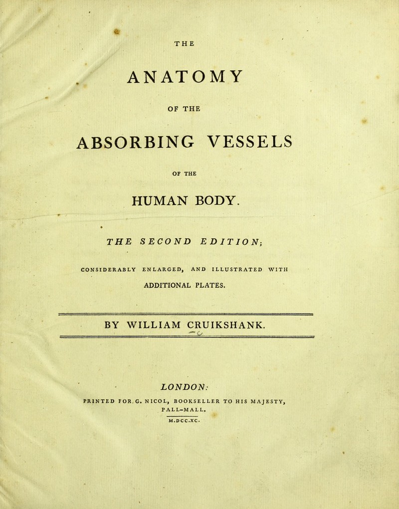 THE ANATOMY OF THE ABSORBING VESSELS OF THE HUMAN BODY. THE SECOND EDITION; CONSIDERABLY ENLARGED, AND ILLUSTRATED WITH ADDITIONAL PLATES. BY WILLIAM CRUIKSHANK. LONDON: PRINTED FOR.G, NICOL, BOOKSELLER TO HIS MAJESTY, PALL-MALL. M.DCC.XC.