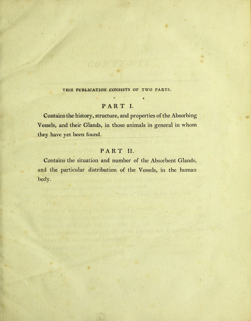 THIS PUBLICATION CONSISTS OF TWO PARTS. PART I. Contains the history, structure, and properties of the Absorbing Vessels, and their Glands, in those animals in general in whom they have yet been found. PART II. Contains the situation and number of the Absorbent Glands, and the particular distribution of the Vessels, in the human body.