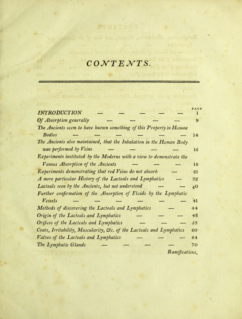 COJV'TEJV'TS. INTRODUCTION — — — — — 'T Of Absorption generally — — — — 9 The Ancients seem to have known something of this Property in Human Bodies — — — — — — 14 The Ancients also maintained^ that the Inhalation in the Human Body was performed by Veins — — — — 16 Experiments instituted by the Moderns with a view to demonstrate the Venous Absorption of the Ancients — — — 18 Experiments demonstrating that red Veins do not absorb — 21 A more particular History of the Lacteals and Lymphatics — 32 Lacteals seen by the Ancients, but not understood — — 4O Further confirmation of the Absorption of Fluids by the Lymphatic Vessels — — — — — — 41 Methods of discoveritig the Lacteals and Lymphatics — 44 i Origin of the Lacteals and Lymphatics — — — 48 Orifices of the Lacteals and Lymphatics — — — J3 Coats, Irritability, Muscularity, &c. of the Lacteals and Lymphatics 60 Valves of the Lacteals and Lymphatics — — — 64 The Lymphatic Glands — — — — 70 Ramifications,