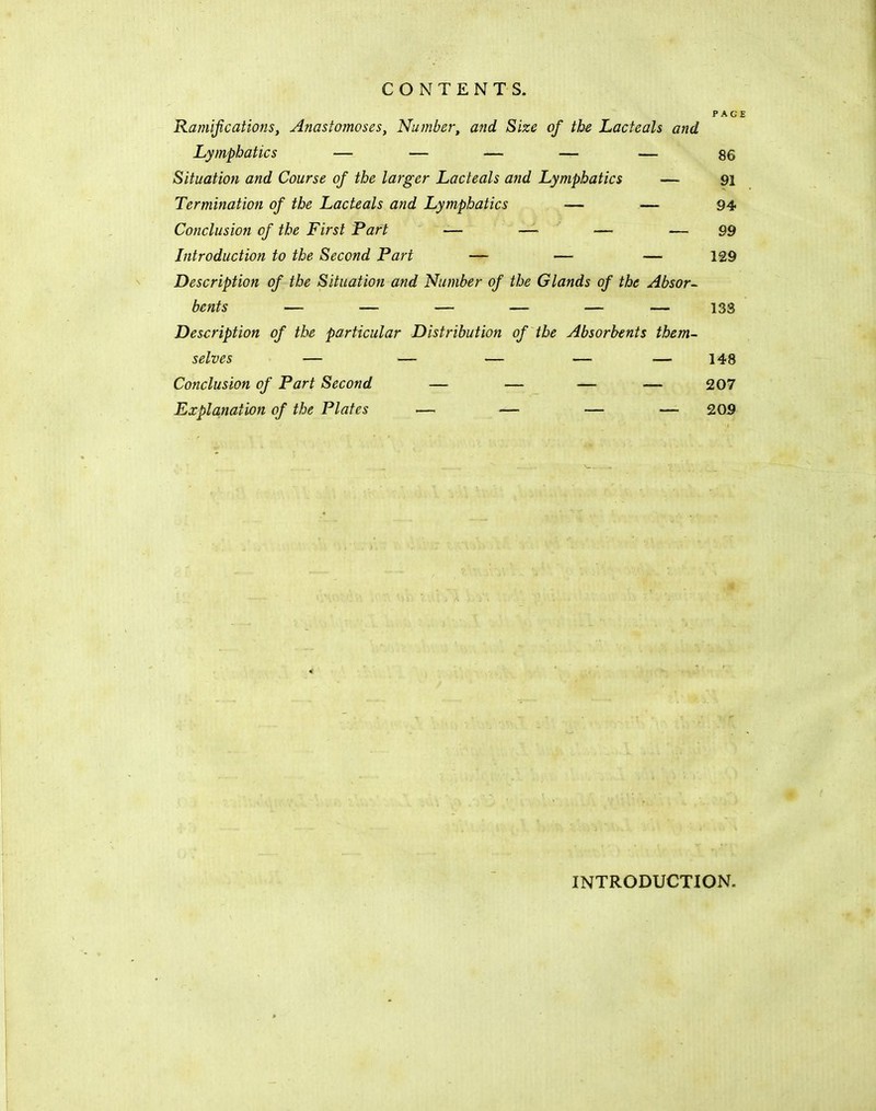CONTENTS. PAGE Ramifications, Anastomoses, Number, and Size of the Lacteals and Lymphatics — — — — — 86 Situation and Course of the larger Lacteals and Lymphatics — 91 Termination of the Lacteals and Lymphatics — — 94 Conclusion of the First Part — — — — 99 Introduction to the Second Part — — — 129 Description of the Situation and Number of the Glands of the Absor- bents — — — — — — 133 Description of the particular Distribution of the Absorbents them- selves — — — — — 148 Conclusion of Part Second — — —■ — 207 Explanation of the Plates •— — — — 209 INTRODUCTION.