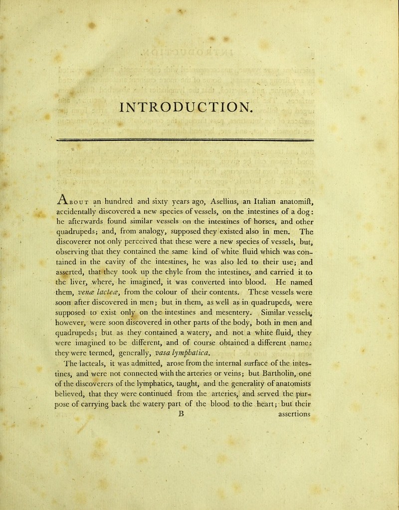 A.BOUT an hundred and sixty years ago, Asellius, an Italian anatomift, aceidentally discovered a new species of vessels, on the intestines of a dog; he afterwards found similar vessels on the intestines of horses, and other quadrupeds; and, from analogy, supposed they existed also in men. The discoverer not only perceived that these were a new species of vessels, but, observing that they contained the same kind of white fluid which was con- tained in the cavity of the intestines, he was also led to their use; and asserted, that they took up the chyle from the intestines, and carried it to the liver, where, he imagined, it was converted into blood. He named them, vena lactca, from the colour of their contents. These vessels were soon after discovered in men; but in them, as well as in quadrupeds, were supposed to exist only on the intestines and mesentery. Similar vessels^ however, were soon discovered in other parts of the body, both in men and quadrupeds; but as they contained a watery, and not a white fluid, they were imagined to be different, and of course obtained a different name: they were termed, generally, vasa lymphatica. The lacteals, it was admitted, arose from the internal surface of the intes- tines, and were not connected with the arteries or veins; but Bartholin, one of the discoverers of the lymphatics, taught, and the generality of anatomists believed, that they were continued from the arteries, and served the pur- pose of carrying back the watery part of the blood to the heart; but their B assertions