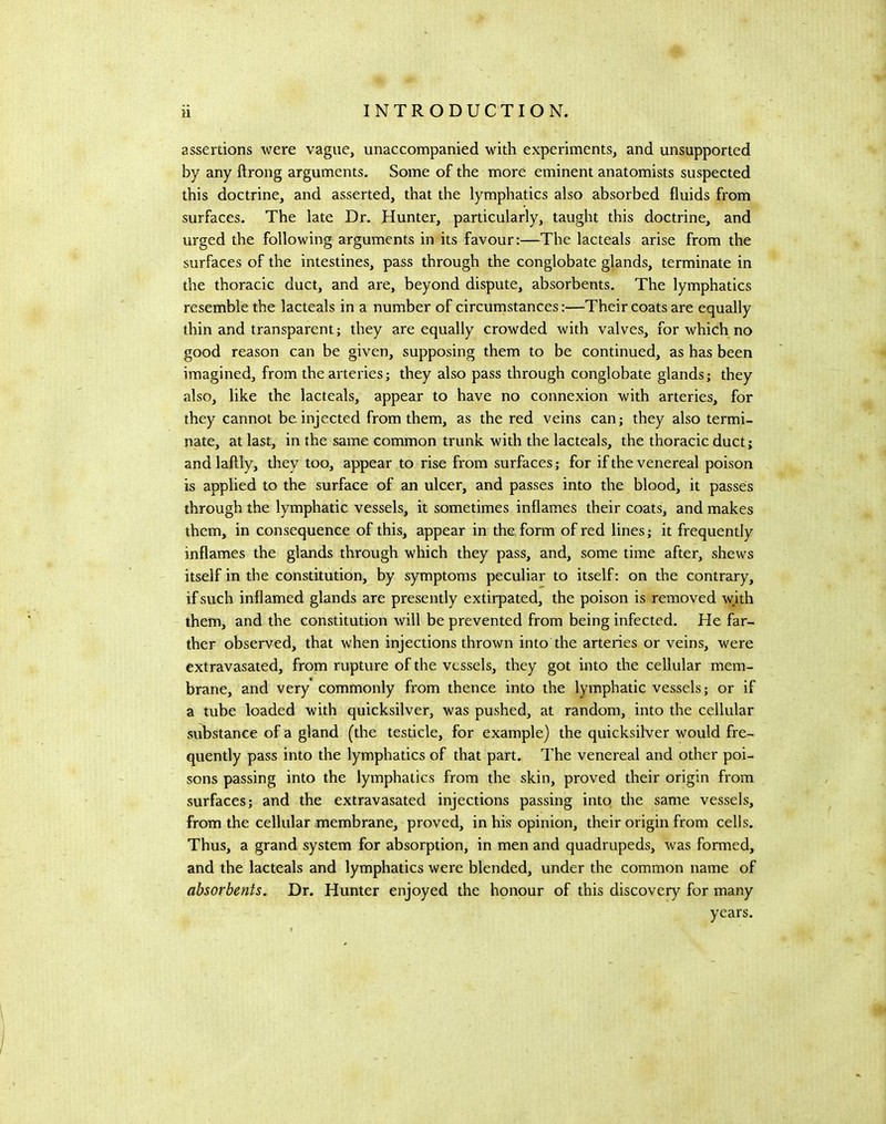 assertions were vague, unaccompanied with experiments, and unsupported by any ftrong arguments. Some of the more eminent anatomists suspected this doctrine, and asserted, that the lymphatics also absorbed fluids from surfaces. The late Dr. Hunter, particularly, taught this doctrine, and urged the following arguments in its favour:—The lacteals arise from the surfaces of the intestines, pass through the conglobate glands, terminate in the thoracic duct, and are, beyond dispute, absorbents. The lymphatics resemble the lacteals in a number of circumstances:—Their coats are equally thin and transparent; they are equally crowded with valves, for which no good reason can be given, supposing them to be continued, as has been imagined, from the arteries; they also pass through conglobate glands; they also, like the lacteals, appear to have no connexion with arteries, for they cannot be injected from them, as the red veins can; they also termi- nate, at last, in the same common trunk with the lacteals, the thoracic duct; and laftly, they too, appear to rise from surfaces; for if the venereal poison is applied to the surface of an ulcer, and passes into the blood, it passes through the lymphatic vessels, it sometimes inflames their coats, and makes them, in consequence of this, appear in the form of red lines; it frequently inflames the glands through which they pass, and, some time after, shews itself in the constitution, by symptoms peculiar to itself: on the contrary, if such inflamed glands are presently extirpated, the poison is removed wjth them, and the constitution will be prevented from being infected. He far- ther observed, that when injections thrown into the arteries or veins, were extravasated, from rupture of the vessels, they got into the cellular mem- brane, and very commonly from thence into the lymphatic vessels; or if a tube loaded with quicksilver, was pushed, at random, into the cellular substance of a gland (the testicle, for example) the quicksilver would fre- quently pass into the lymphatics of that part. The venereal and other poi- sons passing into the lymphatics from the skin, proved their origin from surfaces; and the extravasated injections passing into the same vessels, from the cellular membrane, proved, in his opinion, their origin from cells. Thus, a grand system for absorption, in men and quadrupeds, was formed, and the lacteals and lymphatics were blended, under the common name of absorbents. Dr. Hunter enjoyed the honour of this discovery for many years.