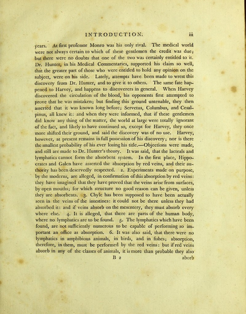 years. At first professor Monro was his only rival. The medical world were not always certain to which of these gentlemen the credit was due; but there were no doubts that one of the two was certainly entitled to it. Dr. Hunter, in his Medical Commentaries, supported his claim so well, that the greater part of those who were entitled to hold any opinion on the subject, were on his side. Lately, attempts have, been made to wrest this discovery from Dr. Hunter, and to give it to others. The same fate hap- pened to Harvey, and happens to discoverers in general. When Harvey discovered the circulation of the blood, his opponents first attempted to prove that he was mistaken; but finding this ground untenable, they then asserted that it was known long before; Servetus, Columbus, and Cesal- pinus, all knew it: and when they were informed, that if these gentlemen did know any thing of the matter, the world at large were totally ignorant of the fact, and likely to have continued so, except for Harvey, they once more shifted their ground, and said the discovery was of no use. Harvey, however, at present remains in full possession of his discovery; nor is there the smallest probability of his ever losing his title.—Objections were made, and still are made to Dr. Hunter’s theory. It was said, that the lacteals and lymphatics cannot form the absorbent system. In the first place, Hippo- crates and Galen have asserted the absorption by red veins, and their au- thority has been deservedly respected. 2. Experiments made on purpose, by the moderns, are alleged, in confirmation of this absorption by red veins: they have imagined that they have proved that the veins arise from surfaces, by open mouths; for which structure no good reason can be given, unless they are absorbents. 3. Chyle has been supposed to have been actually seen in the veins of the intestines: it could not be there unless they had absorbed it: and if veins absorb on the mesentery, they must absorb every where else. 4, It is alleged, that there are parts of the human body, where no lymphatics are to be found. 5. The lymphatics which have been found, are not sufficiently numerous to be capable of performing so im- portant an office as absorption. 6. It was also said, that there were no lymphatics in amphibious animals, in birds, and in fishes; absorption, therefore, in them, must be performed by the red veins; but if red veins absorb in any of the classes of animals, it is more than probable they also B 2 aborb