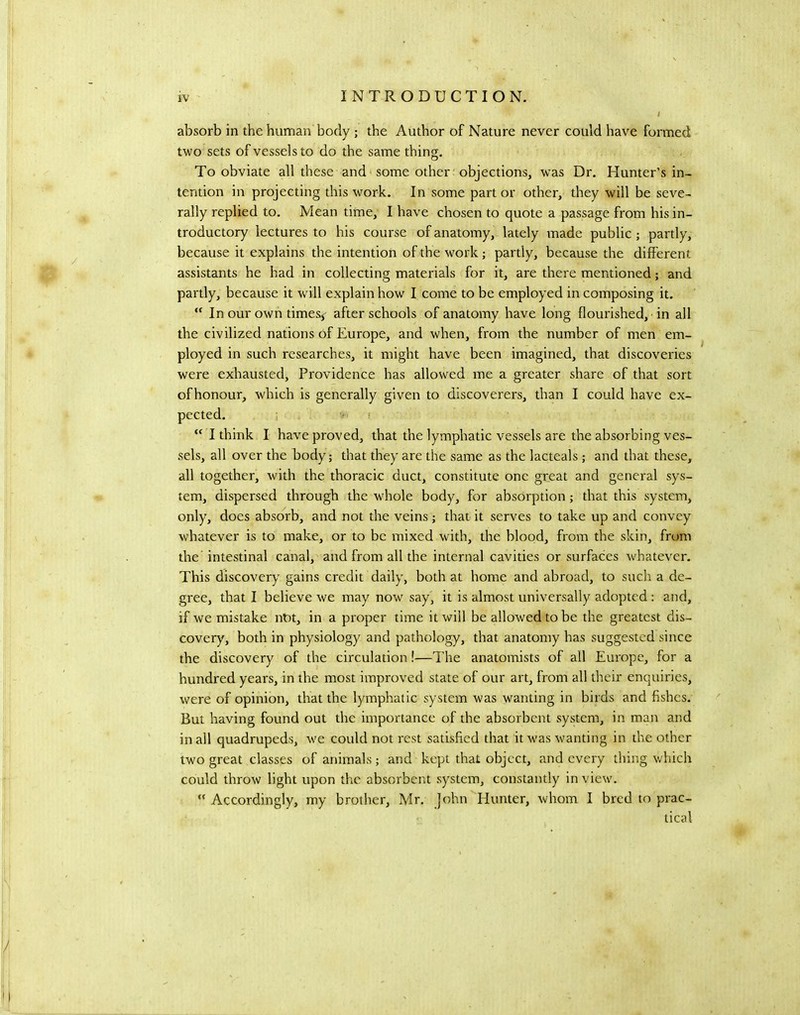absorb in the human body ; the Author of Nature never could have formed two sets of vessels to do the same thing. To obviate all these and some other objections, was Dr. Hunter’s in- tention in projecting this work. In some part or other, they will be seve- rally replied to. Mean time, I have chosen to quote a passage from his in- troductory lectures to his course of anatomy, lately inade public ; partly, because it explains the intention of the work; partly, because the different assistants he had in collecting materials for it, are there mentioned; and partly, because it will explain how I come to be employed in composing it. In our own timess after schools of anatomy have long flourished, ■ in all the civilized nations of Europe, and when, from the number of men em- ployed in such researches, it might have been imagined, that discoveries were exhausted. Providence has allowed me a greater share of that sort ofhonour, which is generally given to discoverers, than I could have ex- “ I think I have proved, that the lymphatic vessels are the absorbing ves- sels, all over the body; that they are the same as the lacteals; and that these, all together, with the thoracic duct, constitute one great and general sys- tem, dispersed through the whole body, for absorption; that this system, only, does absorb, and not the veins; that it serves to take up and convey whatever is to make, or to be mixed with, the blood, from the skin, from the intestinal canal, and from all the internal cavities or surfaces whatever. This discovery gains credit daily, both at home and abroad, to such a de- gree, that I believe we may now say, it is almost universally adopted: and, if we mistake not, in a proper time it will be allowed to be the greatest dis- covery, both in physiology and pathology, that anatomy has suggested since the discovery of the circulation!—The anatomists of all Europe, for a hundred years, in the most improved state of our art, from all their enquiries, were of opinion, that the lymphatic system was wanting in birds and fishes. But having found out the importance of the absorbent system, in man and in all quadrupeds, we could not rest satisfied that it was wanting in the other two great classes of animals; and kept that object, and every thing v/hich could throw light upon the absorbent system, constantly in view. ” Accordingly, my brother, Mr. John Hunter, whom I bred to prac- tical