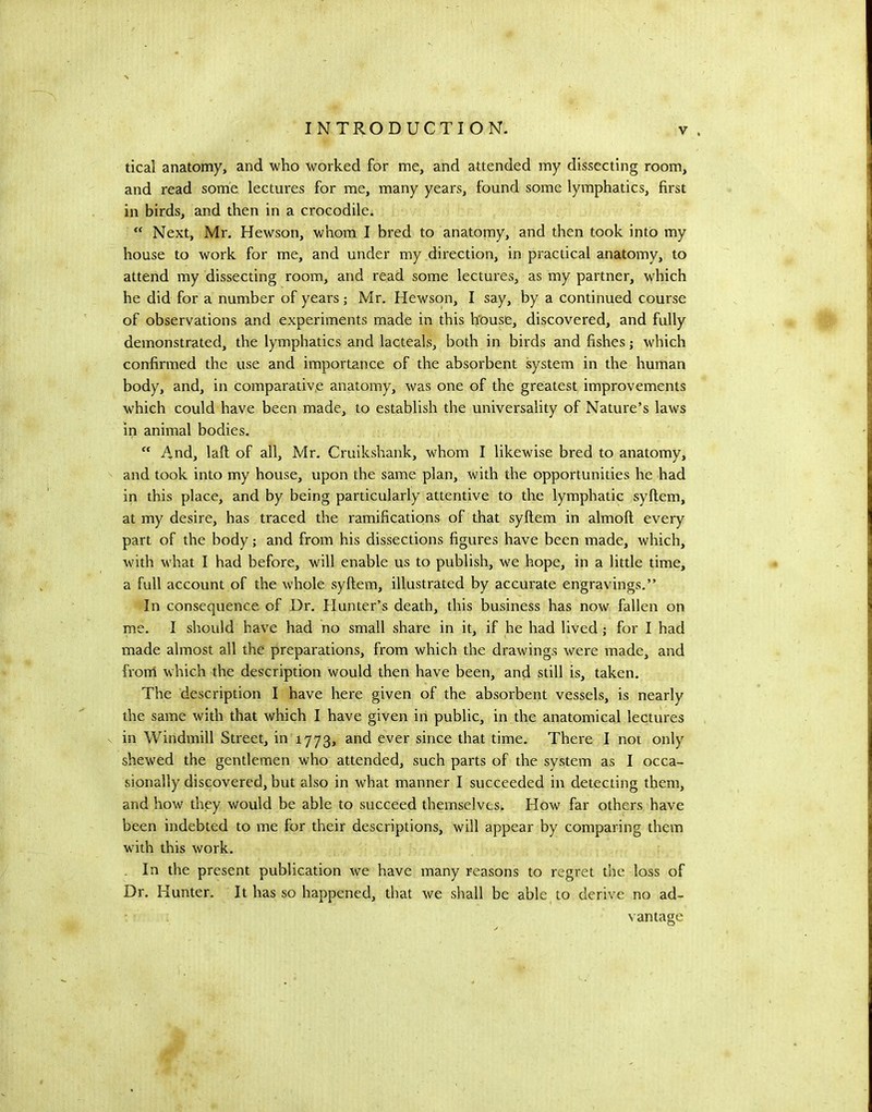 deal anatomy, and who worked for me, and attended my dissecting room, and read some lectures for me, many years, found some lymphatics, first in birds, and then in a crocodile.  Next, Mr. Hewson, whom I bred to anatomy, and then took into my house to work for me, and under my direction, in practical anatomy, to attend my dissecting room, and read some lectures, as my partner, which he did for a number of years; Mr. Hewson, I say, by a continued course of observations and experiments made in this house, discovered, and fully demonstrated, the lymphatics and lacteals, both in birds and fishes; which confirmed the use and importance of the absorbent system in the human body, and, in comparative anatomy, was one of the greatest improvements which could have been made, to establish the universality of Nature’s laws in animal bodies.  And, laft of all, Mr. Cruikshank, whom I likewise bred to anatomy, and took into my house, upon the same plan, with the opportunities he had in this place, and by being particularly attentive to the lymphatic syftem, at my desire, has traced the ramifications of that syftem in almoft every part of the body; and from his dissections figures have been made, which, with what I had before, will enable us to publish, we hope, in a little time, a full account of the whole syftem, illustrated by accurate engravings.” In consequence of Dr. Hunter’s death, this business has now fallen on me. I should have had no small share in it, if he had lived; for I had made almost all the preparations, from which the drawings were made, and front which the description Would then have been, and still is, taken. The description I have here given of the absorbent vessels, is nearly the same with that which I have given in public, in the anatomical lectures in Windmill Street, in 1773, and ever since that time. There I not only shewed the gentlemen who attended, such parts of the system as I occa- sionally discovered, but also in what manner I succeeded in detecting them, and how they vrauld be able to succeed themselves. How far others have been indebted to me for their descriptions, will appear by comparing them with this work. . In the present publication we have many reasons to regret the loss of Dr. Hunter. It has so happened, that we shall be able to derive no ad- vantage