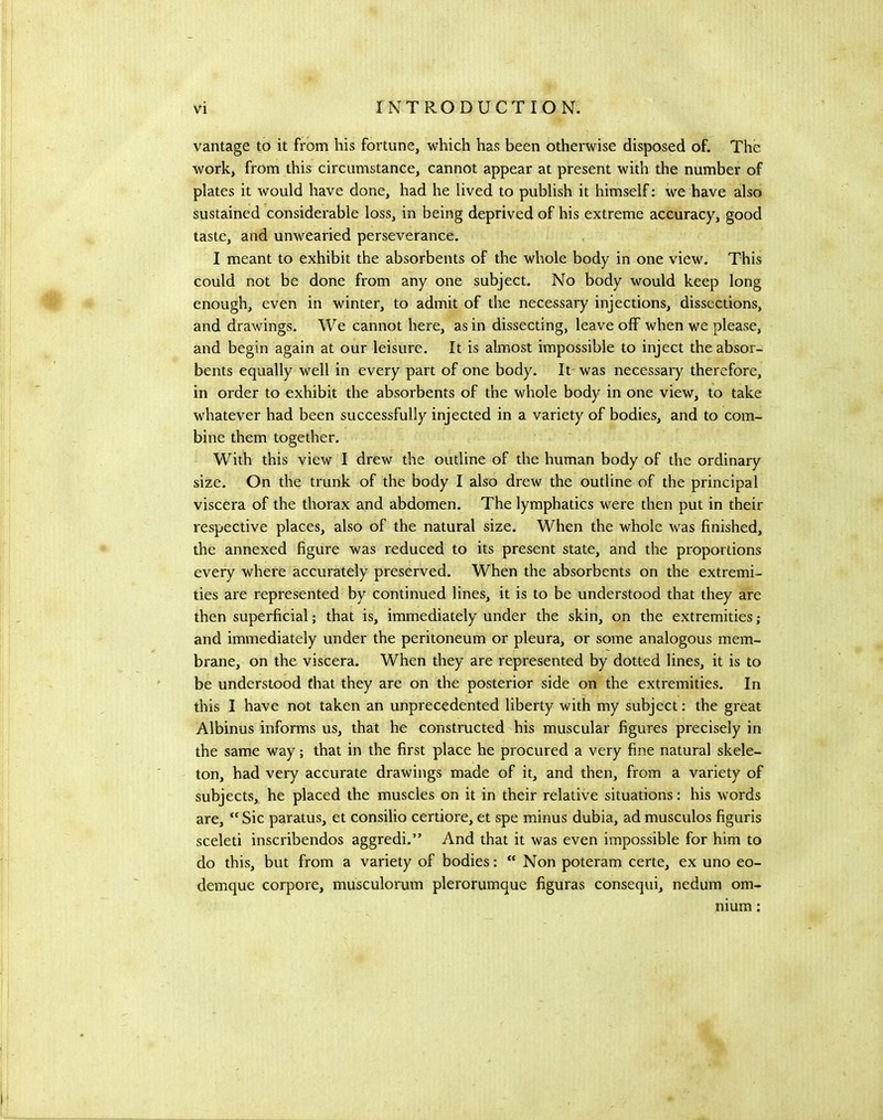 vantage to it from his fortune, which has been otherwise disposed of. The work, from this circumstance, cannot appear at present with the number of plates it would have done, had he lived to publish it himself; we have also sustained considerable loss, in being deprived of his extreme accuracy, good taste, and unwearied perseverance. I meant to exhibit the absorbents of the whole body in one view. This could not be done from any one subject. No body would keep long enough, even in winter, to admit of the necessary injections, dissections, and drawings. We cannot here, as in dissecting, leave off when we please, and begin again at our leisure. It is almost impossible to inject the absor- bents equally well in every part of one body. It was necessary therefore, in order to exhibit the absorbents of the whole body in one view, to take whatever had been successfully injected in a variety of bodies, and to com- bine them together. With this view I drew the outline of the human body of the ordinary size. On the trunk of the body I also drew the outline of the principal viscera of the thorax and abdomen. The lymphatics were then put in their respective places, also of the natural size. When the whole was finished, the annexed figure was reduced to its present state, and the proportions every where accurately preserved. When the absorbents on the extremi- ties are represented by continued lines, it is to be understood that they are then superficial; that is, immediately under the skin, on the extremities ; and immediately under the peritoneum or pleura, or soine analogous mem- brane, on the viscera. When they are represented by dotted lines, it is to be understood that they are on the posterior side on the extremities. In this I have not taken an unprecedented liberty with my subject: the great Albinus informs us, that he constructed his muscular figures precisely in the same way; that in the first place he procured a very fine natural skele- ton, had very accurate drawings made of it, and then, from a variety of subjects, he placed the muscles on it in their relative situations: his words are, “ Sic paratus, et consilio certiore, et spe minus dubia, ad musculos figuris sceleti inscribendos aggredi.” And that it was even impossible for him to do this, but from a variety of bodies:  Non poteram certe, ex uno eo- demque corpore, musculorum plerorumque figuras consequi, nedum om- nium :