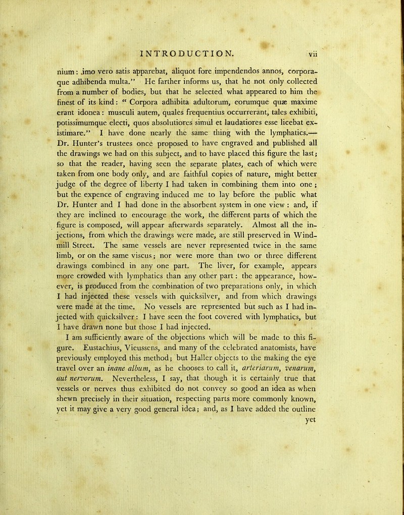 nium: ,imo vero satis apparebat, aliquot fore impendendos annos, corpora- que adhibenda multa.” He farther informs us, that he not only collected from a number of bodies, but that he selected what appeared to him the finest of its kind:  Corpora adhibita adultorum, eorumque quae maxime erant idonea: musculi autem, quales frequentius occurrerant, tales exhibit!, potissimumque elect!, quos absolutiores simul et laudatiores esse licebat ex- istimare.” I have done nearly the same thing with the lymphatics.— Dr. Hunter’s trustees once proposed to have engraved and published all the drawings we had on this subject, and to have placed this figure the last; so that the reader, having seen the separate plates, each of which were taken from one body only, and are faithful copies of nature, might better judge of the degree of liberty I had taken in combining them into one ; but the expence of engraving induced me to lay before the public what Dr. Hunter and I had done in the absorbent system in one view : and, if they are inclined to encourage the work, the different parts of which the figure is composed, will appear afterwards separately. Almost all the in- jections, from which the drawings were made, are still preserved in Wind- mill Street. The same vessels are never represented twice in the same limb, or on the same viscus; nor were more than two or three different drawings combined in any one part. The liver, for example, appears more crowded with lymphatics than any other part; the appearance, how- ever, is produced from the combination of two preparations only, in which I had injected these vessels with quicksilver, and from which drawings v/ere made at the time. No vessels are represented but such as I had in- jected with quicksilver: I have seen the foot covered with lymphatics, but I have drav/n none but those I had injected. ' , I am sufficiently aware of the objections which will be made to this fi- gure. Eustachius, Vieussens, and many of the celebrated anatomists, have previously employed this method; but Haller objects to the making the eye travel over an inane albumy as he chooses to call it, arteriaruniy venarum, aut nervorum. Nevertheless, I say, that though it is certainly true that vessels or nerves thus exhibited do not convey so good an idea as when shewn precisely in their situation, respecting parts more commonly known, yet it may give a very good general idea; and, as I have added the outline