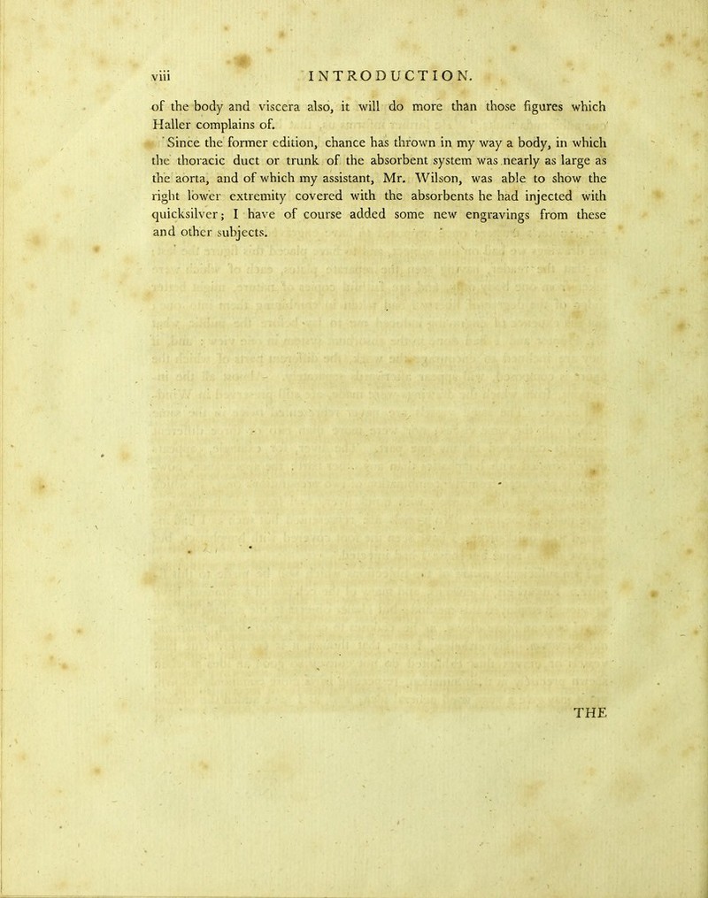 of the body and viscera also, it will do more than those figures which Haller complains of. ’ Since the former edition, chance has thrown in my way a body, in which the thoracic duct or trunk of the absorbent system was nearly as large as the aorta, and of which my assistant, Mr. Wilson, was able to show the right lower extremity covered with the absorbents he had injected with quicksilver; I have of course added some new engravings from these and other subjects. THE