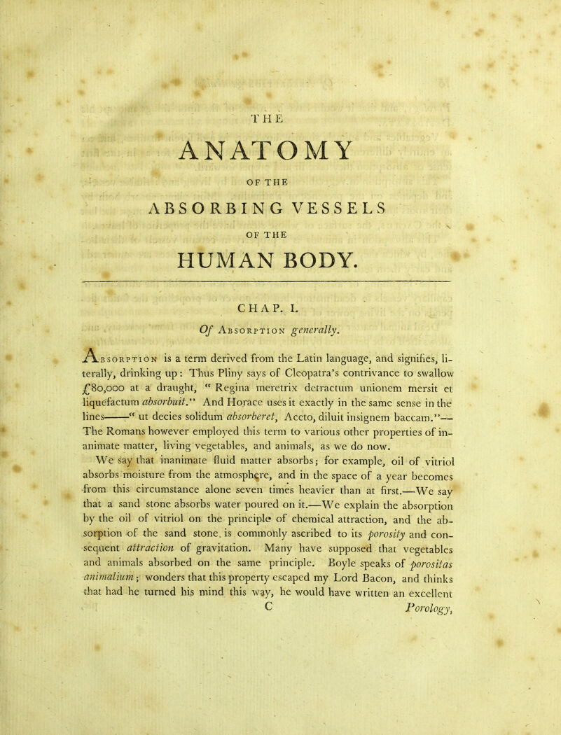 ANATOMY OF THE ABSORBING VESSELS OF THE HUMAN BODY. CHAP. L Of A BSORPTioN generally. AasoaPT.OH is a term derived from the Latin language, and signifies, li- terally, drinking up: Thus Pliny says of Cleopatra’s contrivance to swallow ^80,000 at a draught,  Regina meretrix detractum unionem mersit et liquefactum absorbuit.” And Horace uses it exactly in the same sense in the lines ut decies solidum absorberet^ Aceto, diluit insignem baccam.”— The Romans however employed this term to various other properties of in- animate matter, living vegetables, and animals, as we do now. We say that inanimate fluid matter absorbs; for example, oil of vitriol absorbs moisture from the atmosph(|re, and in the space of a year becomes -from this circumstance alone seven times heavier than at first.—We say that a sand stone absorbs water poured on it.—We explain the absorption by the oil of vitriol on the principle of chemical attraction, and the ab- sorption of the sand stone, is commonly ascribed to its porosity and con- sequent attraction of gravitation. Many have supposed that vegetables and animals absorbed on the same principle. Boyle speaks of porositas anirnalium; wonders that this property escaped my Lord Bacon, and thinks that had he turned his mind this way, he would have written an excellent C Porology\