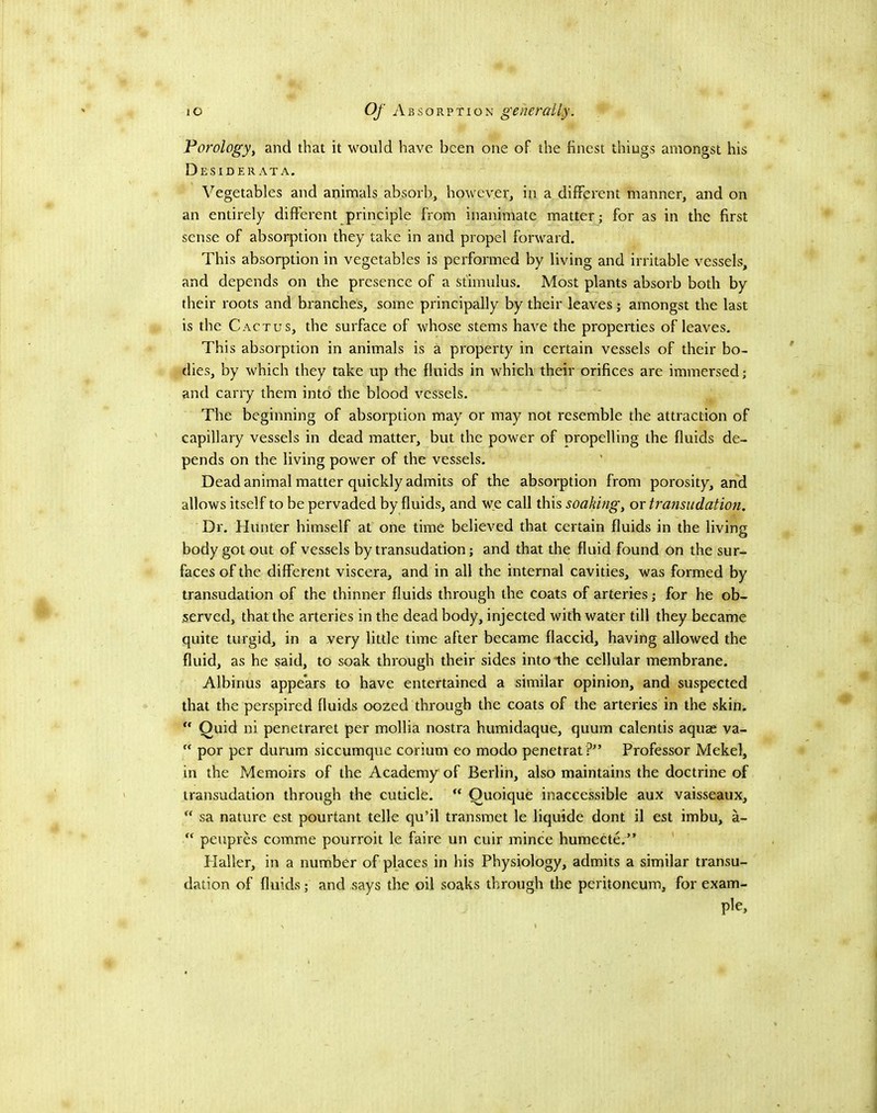 Porology, and that it would have been one of the finest things amongst his Desiderata. ^^egetables and animals absorb, however, in a different manner, and on an entirely different principle from inanimate matter; for as in the first sense of absorption they take in and propel forward. This absorption in vegetables is performed by living and irritable vessels, and depends on the presence of a stimulus. Most plants absorb both by their roots and branches, some principally by their leaves; amongst the last is the Cactus, the surface of whose stems have the properties of leaves. This absorption in animals is a property in certain vessels of their bo- dies, by which they take up the fluids in which their orifices are immersed; and carry them into the blood vessels. The beginning of absorption may or may not resemble the attraction of capillary vessels in dead matter, but the power of propelling the fluids de- pends on the living power of the vessels. Dead animal matter quickly admits of the absorption from porosity, and allows itself to be pervaded by fluids, and we call this soakingy or transudation. Dr. Hunter himself at one time believed that certain fluids in the living body got out of vessels by transudation; and that the fluid found on the sur- faces of the different viscera, and in all the internal cavities, was formed by transudation of the thinner fluids through the coats of arteries; for he ob- served, that the arteries in the dead body, injected with water till they became quite turgid, in a very little time after became flaccid, having allowed the fluid, as he said, to soak through their sides into the cellular membrane. Albinus appears to have entertained a similar opinion, and suspected that the perspired fluids oozed through the coats of the arteries in the skin. Quid ni penetraret per mollia nostra humidaque, quum calentis aquae va- “ por per durum siccumque corium eo modo penetrat ?” Professor Mekel, in the Memoirs of the Academy of Berlin, also maintains the doctrine of transudation through the cuticle. “ Quoique inaccessible aux vaisseaux, sa nature est pourtant telle qu’il transmet le liquide dont il est imbu, a- peupres comme pourroit le faire un cuir mince humecte.” ' Plaller, in a number of places in his Physiology, admits a similar transu- dation of fluids; and says the oil soaks through the peritoneum, for exam- ple.