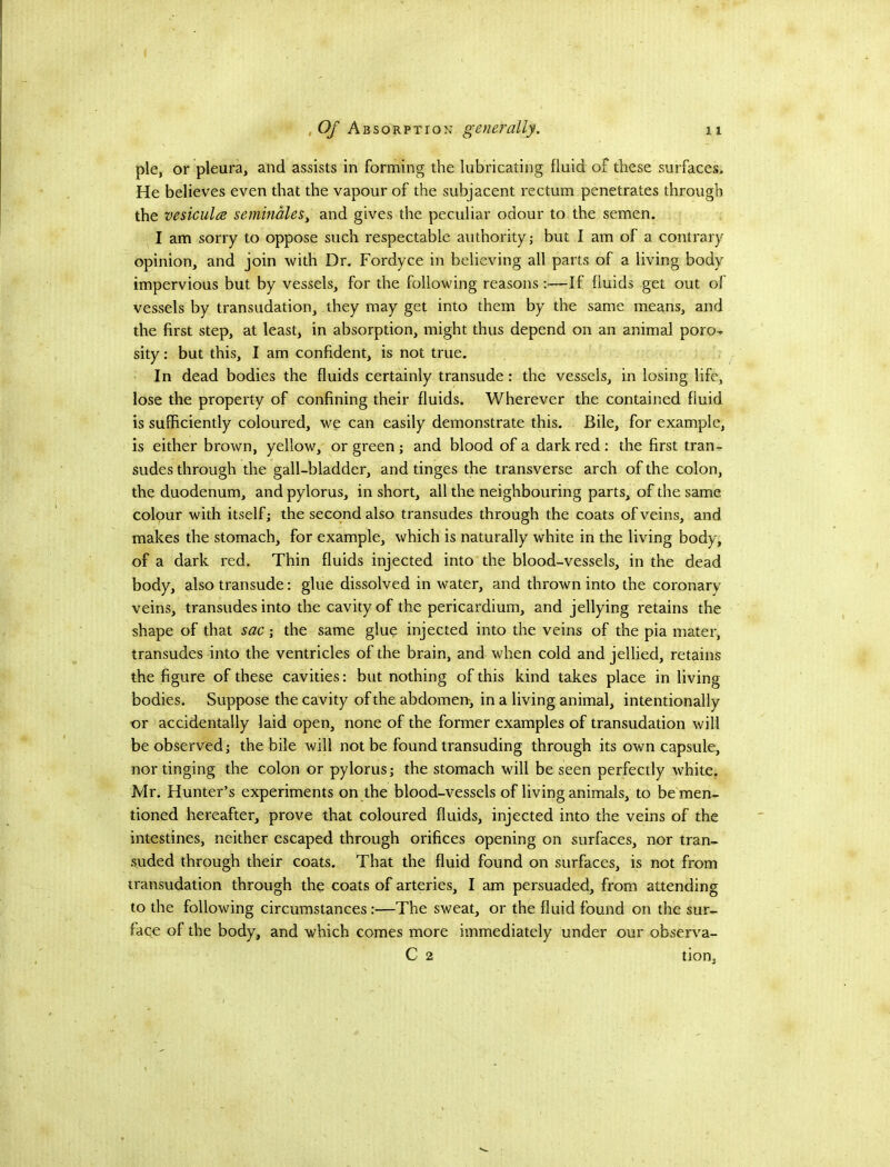 pie, or pleura, and assists in forming the lubricating fluid of these surfaces. He believes even that the vapour of the subjacent rectum penetrates through the vesiculce seminMes, and gives the peculiar odour to the semen. I am sorry to oppose such respectable authority; but I am of a contrary opinion, and join with Dr. Fordyce in believing all parts of a living body impervious but by vessels, for the following reasons:—If fluids get out of vessels by transudation, they may get into them by the same means, and the first step, at least, in absorption, might thus depend on an animal poro-» sity: but this, I am confident, is not true. In dead bodies the fluids certainly transude: the vessels, in losing life, lose the property of confining their fluids. Wherever the contained fluid is sufficiently coloured, we can easily demonstrate this. Bile, for example, is either brown, yellow, or green; and blood of a dark red: the first tran- sudes through the gall-bladder, and tinges the transverse arch of the colon, the duodenum, and pylorus, in short, all the neighbouring parts, of the same colour with itself; the second also transudes through the coats of veins, and makes the stomach, for example, which is naturally white in the living body, of a dark red. Thin fluids injected into the blood-vessels, in the dead body, also transude: glue dissolved in water, and thrown into the coronary veins, transudes into the cavity of the pericardium, and jellying retains the shape of that sac; the same glue injected into the veins of the pia mater, transudes into the ventricles of the brain, and when cold and jellied, retains the figure of these cavities: but nothing of this kind takes place in living bodies. Suppose the cavity of the abdomeiT, in a living animal, intentionally or accidentally laid open, none of the former examples of transudation will be observed; the bile will not be found transuding through its own capsule, nor tinging the colon or pylorus; the stomach will be seen perfectly white. Mr. Hunter’s experiments on the blood-vessels of living animals, to be men- tioned hereafter, prove that coloured fluids, injected into the veins of the intestines, neither escaped through orifices opening on surfaces, nor tran- suded through their coats. That the fluid found on surfaces, is not from transudation through the coats of arteries, I am persuaded, from attending to the following circumstances:—The sweat, or the fluid found on the sur- face of the body, and which comes more immediately under our observa- C 2 tion.