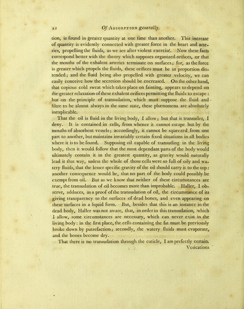 lion, is found in greater quantity at one time than another. This increase of quantity is evidently connected with greater force in the heart and arte- ries, propelling the fluids, as we see after violent exercise. Now these facts correspond better with the theory which supposes organized orifices, or that the mouths of the exhalent arteries terminate on surfaces; for, as the force is greater which propels the fluids, these orifices must be in proportion dis- tended ; and the fluid being also propelled with greater velocity, we can easily conceive how the secretion should be encreased. On the other hand, that copious cold sweat which takes place on fainting, appears to depend on the greater relaxation of these exhalent orifices permitting the fluids to escape : but on the principle of transudation, which must suppose the fluid and - fibre to be almost always in the same state, these phsenomena are absolutely inexplicable. That the oil is fluid in the living body, I allow; but that it transudes, I deny. It is contained in cells, from whence it cannot escape but by the mouths of absorbent vessels; accordingly, it cannot be squeezed from one part to another, but maintains invariably certain fixed situations in all bodies where it is to be found. Supposing oil capable of transuding in the living body, then it would follow that the most dependant parts of the body would ultimately contain it in the greatest quantity, as gravity would naturally lead it that way, unless the whole of those cells were so full of oily and wa- tery fluids, that the lesser specific gravity of the oil should carry it to the top: another consequence would be, that no part of the body could possibly be exempt from oil. But as we know that neither of these circumstances are true, the transudation of oil becomes more than improbable. Haller, I ob- serve, adduces, as a proof of the transudation of oil, the circumstance of its giving transparency to the surfaces of dead bones, and even appearing on these surfaces in a liquid form. But, besides that this is an instance in the dead body, Haller was not aware, that, in order to this transudation, which I allow, some circumstances are necessary, which can never exist in the living body: in the first place, the cells containing the fat must be previously broke down by putrefaction; secondly, the watery fluids must evaporate, and the bones become dry. - That there is no transudation through the cuticle, I am perfectly certain. Vesications