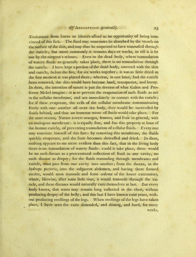 Vesications from burns or blisters afford us an opportunity of being con- vinced of this fact. The fluid may sometimes be absorbed by the vessels on the surface of the skin, and may thus be suspected to have transuded through the cuticle; but more commonly it remains days or weeks, or till it is let out by the surgeon’s scissars. Even in the dead body, where transudation of watery fluids so generally takes place, there is no transudation through the cuticle. I have kept a portion of the dead body, covered with the skin and cuticle, before the fire, for six weeks together; it was as little dried as the first moment it was placed there; whereas, in one hour, had the cuticle been removed, the skin would have become hard, transparent, and horny. In short, the intention of nature is just the reverse of what Galen and Pro- fessor Mekel imagine : it is to prevent the evaporation of such fluids as are in the cellular membrane, and are immediately in contact with the cuticle ; for if these evaporate, the cells of the cellular membrane communicating freely with one another all over the body, they would be succeeded by fluids behind, and thus an immense waste of fluids would take place. For the same reason, Nature covers oranges, lemons, and fruit in general, with an analogous membrane : it is equally fine, and has this property at least of the human cuticle, of preventing transudation of cellular fluids. Every one may convince himself of this fact: by removing this membrane, the fluids quickly evaporate, and the fruit becomes shrivelled and dried. In short, nothing appears to me more evident than this fact, that in the living body there is no transudation of watery fluids: could it take place, there would be no such disease as a preternatural collection of fluid in any cavity, no such disease as dropsy; for the fluids transuding through membranes and cuticle, must pass from one cavity into another; from the thorax, in the hydrops pectoris^ into the subjacent abdomen, and having there formed ascites, would soon transude and form oedema of the lower extremities, where, likewise, after some little time, it would transude through the cu- ticle, and these diseases would naturally cure themselves at last. But every body knows, that water may remain long collected in the chest, without producing dropsy of the belly; and this last I have known exist years, with- out producing swellings of the legs. When swellings of the legs have taken place, I have seen the cutis distended, and shining, and hard, for many weeks.