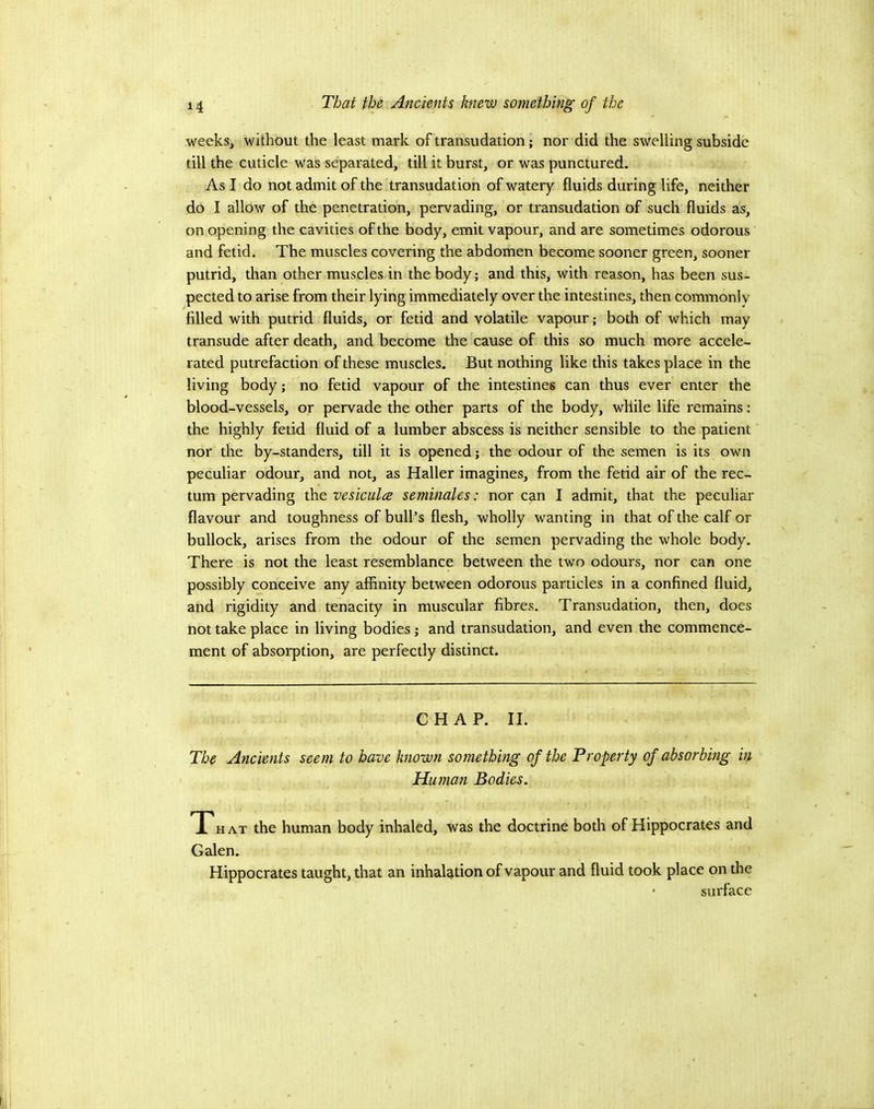 weeks, without the least mark of transudation; nor did the swelling subside till the cuticle was separated, till it burst, or was punctured. As I do not admit of the transudation of watery fluids during life, neither do I allow of the penetration, pervading, or transudation of such fluids as, on opening the cavities of the body, emit vapour, and are sometimes odorous and fetid. The muscles covering the abdomen become sooner green, sooner putrid, than other muscles in the body; and this, with reason, has been sus- pected to arise from their lying immediately over the intestines, then commonly filled with putrid fluids, or fetid and volatile vapour; both of which may transude after death, and become the cause of this so much more accele- rated putrefaction of these muscles. But nothing like this takes place in the living body; no fetid vapour of the intestines can thus ever enter the blood-vessels, or pervade the other parts of the body, while life remains: the highly fetid fluid of a lumber abscess is neither sensible to the patient nor the by-standers, till it is opened; the odour of the semen is its own peculiar odour, and not, as Haller imagines, from the fetid air of the rec- tum pervading the vesiculae seminales: nor can I admit, that the peculiar flavour and toughness of bull’s flesh, wholly wanting in that of the calf or bullock, arises from the odour of the semen pervading the whole body. There is not the least resemblance between the two odours, nor can one possibly conceive any affinity between odorous particles in a confined fluid, and rigidity and tenacity in muscular fibres. Transudation, then, does not take place in living bodies; and transudation, and even the commence- ment of absorption, are perfectly distinct. CHAP. II. The Ancients seem to have known something of the Property of absorbing in Human Bodies. T HAT the human body inhaled, was the doctrine both of Hippocrates and Galen. Hippocrates taught, that an inhalation of vapour and fluid took place on the ' surface