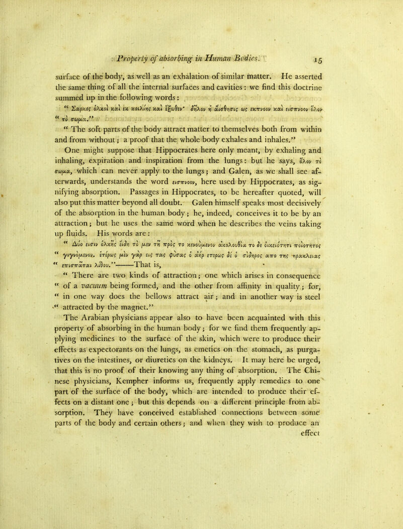 V Froperty of absorbing in Human Bodies. surface of the body, as well as an exhalation of similar matter. He asserted the same thing of all the internal surfaces and cavities: we find this doctrine summed up in the following words: “ Sapjtjj oAjiol £Jt xoiki?}? Ko,] J'rikov ») w? iY.'rvvocu xai ti(n7voov %7\qv  TO (TW/xa.” _ The soft parts of the body attract matter to themselves both from within and from without; a proof that the whole body exhales and inhales.” One might suppose that Hippocrates here only meant, by exhaling and inhaling, expiration and inspiration from the lungs: but he says, oAov t« a-WjUa, which can never apply to the lungs; and Galen, as we shall see af- terwards, understands the word sKnrvoov, here used by Hippocrates, as sig- nifying absorption. Passages in Hippocrates, to be hereafter quoted, will also put this matter beyond all doubt. Galen himself speaks most decisively of the absorption in the human body; he, indeed, conceives it to be by an attraction; but he uses the same word when he describes the veins taking up fluids. His words are : ** Auo £t(Tiv o\y.yi<; to ptfi/ t»i Trpof to XBVOvf/.£vov ajcoAouSioo to oixeioTriTi ttoiottito? “ yiyvoy.svov^ BTipug fiv yxp uq raq (pva-aq o dip zrzpuq Si o' crtSvpoq xtto rr\q riptxxkuxq CTTKnrXTXi ktdou.” That is, “ There are two kinds of attraction; one which arises in consequence “ of a vacuum being formed, and the other from affinity in quality; for, “ in one way does the bellows attract air j and in another way is steel attracted by the magnet.” The Arabian physicians appear also to have been acquainted with this , property of absorbing in the human body; for we find them frequently ap- plying medicines to the surface of the skin, which were to produce their effects as expectorants on the lungs, as emetics on the stomach, as purga- tives on the intestines, or diuretics on the kidneys. It may here be urged, that this is no proof of their knowing any thing of absorption. The Chi- nese physicians, Kempher informs us, frequently apply remedies to one part of the surface of the body, which are intended to produce their ef- fects on a distant one ] but this depends on a dilferent principle from ab- sorption. They have conceived established connections between some parts of the body and certain others j and when they wish to produce an effect