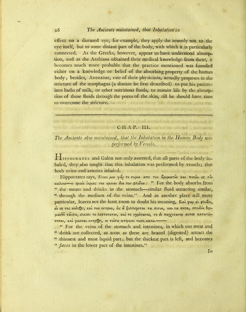 effect on a diseased eye, for example, they apply the remedy not to the eye itself, but to some distant part of the body, with which it is particularly connected. As the Greeks, however, appear to have understood absorp- tion, and as the Arabians obtained their medical knowledge from them, it becomes much more probable that the practice mentioned was founded either on a knowledge or‘belief of the absorbing property of the human body; besides, Avenzoar, one of their physicians, actually proposes in the stricture of the cesophagus (a disease he first described) to put his patients into baths of milk, or other nutritious fluids, to sustain life by the absorp- tion of those fluids through the pores of the. skin, till he should have time to overcome the stricture. • CHAP. III. The Ancients also maintained, that the Inhalation in the Human Body was . performed by Vessels. , H ippocRATES and Galen not only asserted, that all parts of the body in- haled, they also taught that this inhalation was performed by vessels ; that both veins and arteries inhaled. Hippocrates says, EAkEI jJ.SV to (TU^XX XTO TMV Qpufxxrcou XXi TTOTUV £(T t’Iw KOiXivv—oyAvi Ixjxxg rviv oyoinv tfia tuv <pXeQuv: “For the body absorbs from “ the meats and drinks in the stomach—similar fluid attracting similar,  through the medium of the veins.” And in another place still more particular, leaves not the least room to doubt his meaning, Kal yxp xi (pXeQeg, xi IV. T»i? vx\ TUV svripoov, Iff X ^oKXiyirxi tx (UTtx, vxi tx ttotx, tTrii^xv 0£p- fJ.XT/^'/l TXVTX, £AXJS(rJ to XitITOTXTOV, Xx) to VypOTXTOV, TO J'£ TTX^VTXTOV XVTSIS XXTXXsi- TTSTXt, xxl yiVSTXl X07Tp(^, £V To7<TH/ £l/TfpO((T» TOKTt XXTO). “ For the veins of the stomach and intestines, in which our meat and “ drink are collected, as soon as these are^ heated (digested) attract the “ thinnest and most liquid part; but the thickest part is left, and becomes “ faces in the lower part of the intestines.” In