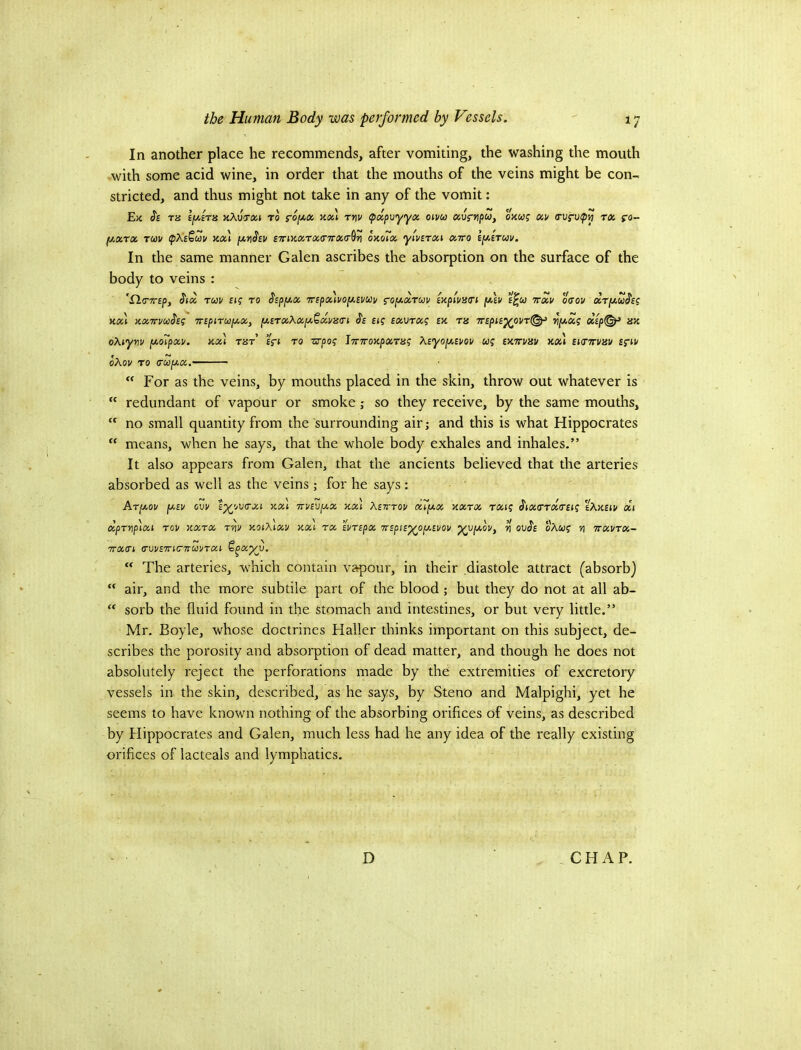 In another place he recommends, after vomiting, the washing the mouth with some acid wine, in order that the mouths of the veins might be con~ stricted, and thus might not take in any of the vomit: E)t Si ra lyAra nXv-rca to s-6i/.x Jtcel rrw (papoyyx oivco onu? ocv tcc ro- f/.xrx TCi)u ax\ [xnSiv £7rixxTX(nrx(T^Y\ onoTx ytvixxi xito £[/,£tuv. In the same manner Galen ascribes the absorption on the surface of the body to veins : 'Xl(T7rfp, Six TUU £(f TO Sip[Jl.X 'Tipx'iUOjXByUV S'o^xrm iHpiVHTi fiU E^W VXV OCiOV CCr[/.uSi? kx) nxTTuooSi^ TnpiTUjxx, y,£TxXxfji.Qxv3(n Ss Etf ixvrxg ex tjs Trspii^ovTl^ ry>xg xip<^ ax oXiym [xoTpxi/. axl tht eVj to zrpog iTTTroxpaTx? Xiyo[Aii/ov wj exttvxv xool iumav ss'iu oXov TO <ru[ji.x.  For as the veins, by mouths placed in the skin, throw out whatever is  redundant of vapour or smoke; so they receive, by the same mouths,  no small quantity from the surrounding air; and this is what Hippocrates “ means, when he says, that the whole body exhales and inhales.” It also appears from Galen, that the ancients believed that the arteries absorbed as well as the veins ; for he says: Arjxov fxiv GW t^ovcrxi xal 7r]/£V[/.x axl Xsttou xl'/xx xxtx t<xi? SixtTTXTuq iXaiii/ xi dpTYiplxi TOV XXTX TW XOiXlxV Xxl TX ’ll/TSpX WSpiB'^O^WOV ^0[JI.0Vf n OvSi oXU^ V TTXVTX- 7TX(Tl (TWBTnCnUVTXi §^X^V. “ The arteries, which contain vapour, in their diastole attract (absorb)  air, and the more subtile part of the blood; but they do not at all ab-  sorb the fluid found in the stomach and intestines, or but very little.” Mr. Boyle, whose doctrines Haller thinks important on this subject, de- scribes the porosity and absorption of dead matter, and though he does not absolutely reject the perforations made by the extremities of excretory vessels in the skin, described, as he says, by Steno and Malpighi, yet he seems to have known nothing of the absorbing orifices of veins, as described by Hippocrates and Galen, much less had he any idea of the really existing orifices of lacteals and lymphatics. D CHAP.