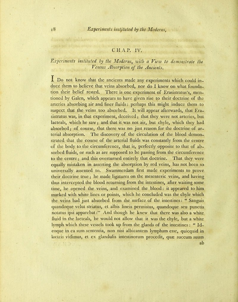CHAP. IV. Experiments instituted by the Moderns, with a View to demonstrate the Venous Absorption of the Ancients. I Do not know that the ancients made any experiments which could in- duce them to believe that veins absorbed, nor do I know on what founda- tion their belief rested. There is one experiment of Erasistratus’s, men- tioned by Galen, which appears to have given rise to their doctrine of the arteries absorbing air and finer fluids: perhaps this might induce them to suspect that the veins too absorbed. It will appear afterwards, that Era- sistratus was, in that experiment, deceived j that they were not arteries, but lacteals, which he saw; and that it was not air, but chyle, which they had absorbed; of course, that there was no just reason for the doctrine of ar- terial absorption. The discovery of the circulation of the blood demon- strated that the course of the arterial fluids was constantly from the centre of the body to the circumference, that is, perfectly opposite to that of ab- sorbed fluids, or such as are supposed to be passing from the circumference to the centre; and this overturned entirely that doctrine. That they were equally mistaken in asserting the absorption by red veins, has not been so universally assented to. Swammerdam first made experiments to prove their doctrine true; he made ligatures on the mesenteric veins, and having thus intercepted the blood returning from the intestines, after waiting some time, he opened the veins, and examined the blood: it appeared to him marked with white lines or points, which he concluded was the chyle which the veins had just absorbed from the surface of the intestines: “ Sanguis quandoque velut striatus, et albis lineis permistus, quandoque seu punctis notatus ipsi apparebatAnd though he knew that there was also a white fluid in the lacteals, he would not allow that it was the chyle, but a white lymph which these vessels took up from the glands of the intestines :  Id- eoque in ea sum sententia, non nisi albicantem lympham esse, quicquid in lacteis vidimus, et ex glandulis intestinorum procedit, quae succum suum ab
