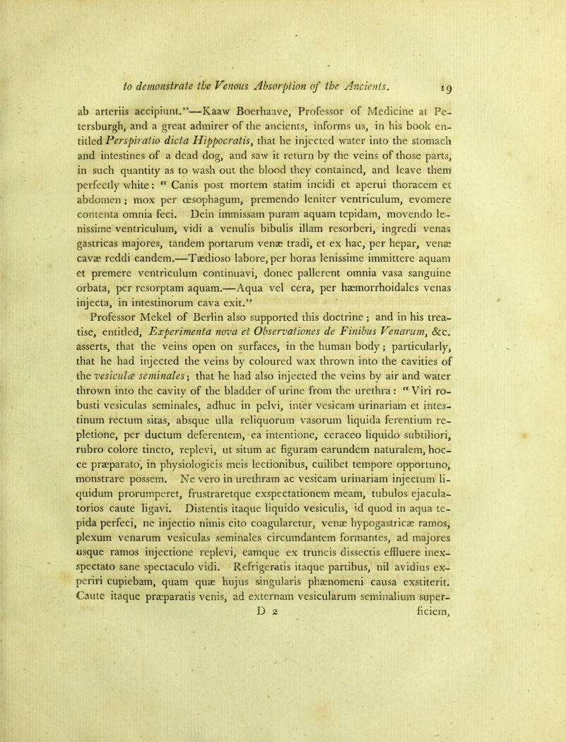 ab arteriis accipiunt.”—Kaaw Boerhaave, Professor of Medicine at Pe- tersburgh, and a great admirer of the ancients, informs us, in his book en- titled dicta HippocratiSy that he injected v/ater into the stomach and intestines of a dead dog, and saw it return by the veins of those parts, in such quantity as to wash out the blood they contained, and leave them perfectly white: Canis post mortem statim incidi et aperui thoracem et abdomen ; mox per oesophagum, premendo leniter ventriculum, evomere contenta omnia feci. Dein immissam puram aquam tepidam, movendo le- nissime ventriculum, vidi a venulis bibulis illam resorberi, ingredi venas gastricas majores, tandem portarum venae tradi, et ex hac, per hepar, venae cavae reddi eandem.—Taedioso labore, per horas lenissime immittere aquam et premere ventriculum continuavi, donee pallerent omnia vasa sanguine orbata, per resorptam aquam,—Aqua vel cera, per haemorrhoidales venas injecta, in intestinorum cava exit,” Professor Mekel of Berlin also supported this doctrine; and in his trea- tise, entitled, Experimenta nova et Observationes de Finibus Venariajiy &c, asserts, that the veins open on surfaces, in the human body; particularly, that he had injected the veins by coloured wax thrown into the cavities of the vesiculce seminales- that he had also injected the veins by air and water thrown into the cavity of the bladder of urine from the urethra :  Viri ro- bust! vesiculas seminales, adhuc in pelvi, inter vesicam urinariam et intes- tinum rectum sitas, absque ulla reliquorum vasorum liquida ferentium re- pletione, per ductum deferentem, ea intentione, ceraceo liquido subtiliori, rubro colore tincto, replevi, ut situm ac figuram earundem naturalem, hoc- ce praeparato, in physiologicis meis lectionibus, cuilibet tem.pore opportune, monstrare possem, Ne vero in urethram ac vesicam urinariam injectum li- quidum prorumperet, frustraretque exspectationem meam, tubulos ejacula- torios caute ligavi. Distends itaque liquido vesiculis, id quod in aqua te- pida perfeci, ne injectio nimis cito coagularetur, venae hypogastricae ramos, plexum venarum vesiculas seminales circumdantem formantes, ad majores usque ramos injectione replevi, eamque ex truncis dissectis effluere inex- spectato sane spectaculo vidi, Refrigeratis itaque partibus, nil avidius ex- periri cupiebam, quam quae hujus singularis phaenomeni causa exstiterit, Caute itaque praeparatis venis, ad externam vesicularum seminalium super- D 2 ficiem.
