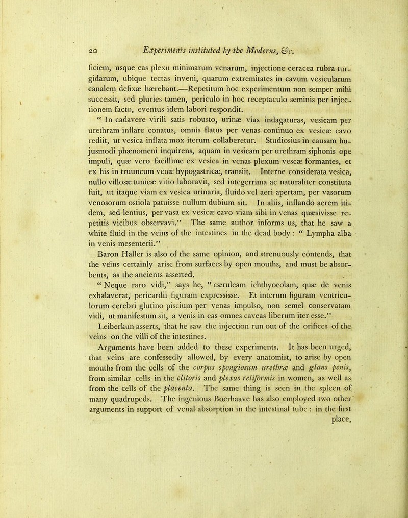 liciem, usque eas plexu minimarum venarum, injectione ceracea rubra tur- gidarum, ubique tectas inveni, quarum extremitates in cavum vesicularum canalem defixae haerebant.—Repetitum hoc experimentum non semper mihi successit, sed pluries tamen, periculo in hoc receptaculo seminis per injec- tionem facto, eventus idem labori respondit. “ In cadavere virili satis robusto, urinae vias indagaturas, vesicam per uretbram inflare conatus, omnis flatus per venas continuo ex vesicae cavo rediit, ut vesica inflata mox iterum collaberetur. Studiosius in causam hu- jusmodi phaenomeni inquirens, aquam in vesicam per uretbram siphonis ope impuli, quae vero facillime ex vesica in venas plexum vescae formantes, et ex his in truuncum venae hypogastricae, transiit. Interne considerata vesica, nullo villosae tunicae vitio laboravit, sed integerrima ac naturaliter constituta fuit, ut itaque viam ex vesica urinaria, fluido vel aeri apertam, per vasorum venosorum ostiola patuisse nullum dubium sit. In aliis, inflando aerem iti- dem, sed lentius, per vasa ex vesicae cavo viam sibi in venas quaesivisse re- petitis vicibus observavi.” The same author informs us, that he saw a white fluid in the veins of the intestines in the dead body:  Lympha alba in venis mesenterii.” Baron Haller is also of the same opinion, and strenuously contends, that the veins certainly arise from surfaces by open mouths, and must be absor- bents, as the ancients asserted, “ Neque raro vidi,” says he,  caeruleam ichthyocolam, quae de venis exhalaverat, pericardii figuram expressisse. Et interum figuram ventricu- lorum cerebri glutino piscium per venas impulso, non semel conservatam vidi, ut manifestum sit, a venis in eas omnes caveas liberum iter esse.” Leiberkun asserts, that he saw the injection run out of the orifices of the veins on the villi of the intestines. Arguments have been added to these experiments. It has been urged, that veins are confessedly allowed, by every anatomist, to arise by open mouths from the cells of the corpus spongiosum urethra and glans penis, from similar cells in the clitoris and plexus retiformis in women, as well as from the cells of the placenta. The same thing is seen in the spleen of many quadrupeds. The ingenious Boerhaave has also employed two other' arguments in support of venal absorption in the intestinal tube: in the first place.