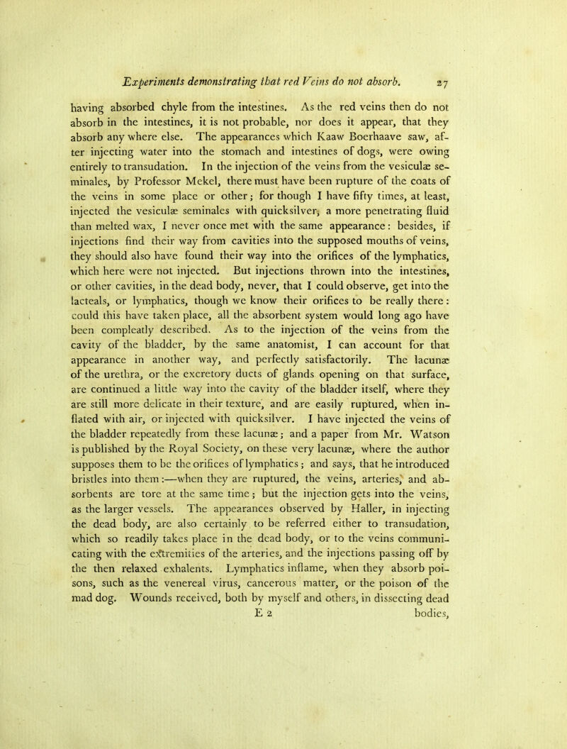 having absorbed chyle from the intestines. As the red veins then do not absorb in the intestines, it is not probable, nor does it appear, that they absorb any where else. The appearances which Kaaw Boerhaave saw, af- ter injecting water into the stomach and intestines of dogs, were owing entirely to transudation. In the injection of the veins from the vesiculae se- minales, by Professor Mekel, there must have been rupture of the coats of the veins in some place or other; for though I have fifty times, at least, injected the vesiculae seminales with quicksilverj a more penetrating fluid than melted wax, I never once met with the same appearance: besides, if injections find their way from cavities into the supposed mouths of veins, they should also have found their way into the orifices of the lymphatics, which here were not injected. But injections thrown into the intestines, or other cavities, in the dead body, never, that I could observe, get into the lacteals, or lymphatics, though we know their orifices to be really there: could this have taken place, all the absorbent system would long ago have been compleatly described. As to the injection of the veins from the cavity of the bladder, by the same anatomist, I can account for that appearance in another way, and perfectly satisfactorily. The lacunae of the urethra, or the excretory ducts of glands opening on that surface, are continued a little way into the cavity of the bladder itself, where they are still more delicate in their texture, and are easily ruptured, when in- flated with air, or injected with quicksilver. I have injected the veins of the bladder repeatedly from these lacunae; and a paper from Mr. Watson is published by the Royal Society, on these very lacunae, where the author supposes them to be the orifices of lymphatics; and says, that he introduced bristles into them:—when they are ruptured, the veins, arteries' and ab- sorbents are tore at the same time; but the injection gets into the veins, as the larger vessels. The appearances observed by Haller, in injecting the dead body, are also certainly to be referred either to transudation, which so readily takes place in the dead body, or to the veins communi- cating with the e)?tremities of the arteries, and the injections passing off by the then relaxed exhalents. Lymphatics inflame, when they absorb poi- sons, such as the venereal virus, cancerous matter, or the poison of the mad dog. Wounds received, both by myself and others, in dissecting dead E 2 bodies.