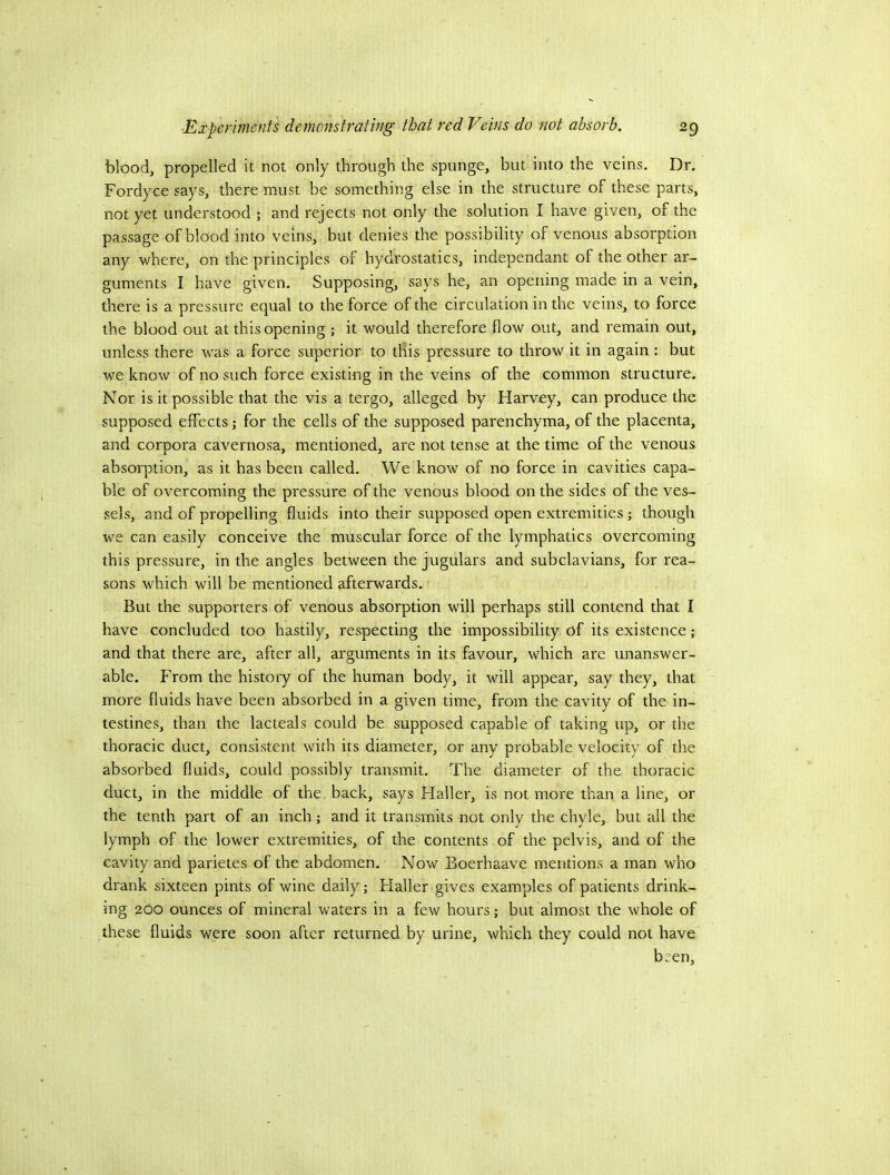 blood, propelled it not only through the spunge, but into the veins. Dr. Fordyce says, there must be something else in the structure of these parts, not yet understood ; and rejects not only the solution I have given, of the passage of blood into veins, but denies the possibility of venous absorption any where, on the principles of hydrostatics, independant of the other ar- guments I have given. Supposing, says he, an opening made in a vein, there is a pressure equal to the force of the circulation in the veins, to force the blood out at this opening ; it would therefore flow out, and remain out, unless there was a force superior to this pressure to throw it in again : but we know of no such force existing in the veins of the common structure. Nor is it possible that the vis a tergo, alleged by Harvey, can produce the supposed effects; for the cells of the supposed parenchyma, of the placenta, and corpora cavernosa, mentioned, are not tense at the time of the venous absorption, as it has been called. We know of no force in cavities capa- ble of overcoming the pressure of the venous blood on the sides of the ves- sels, and of propelling fluids into their supposed open extremities ; though we can easily conceive the muscular force of the lymphatics overcoming this pressure, in the angles between the jugulars and subclavians, for rea- sons which will be mentioned afterwards. But the supporters of venous absorption will perhaps still contend that I have concluded too hastily, respecting the impossibility of its existence; and that there are, after all, arguments in its favour, which are unanswer- able. From the history of the human body, it will appear, say they, that more fluids have been absorbed in a given time, from the cavity of the in- testines, than the lacteals could be supposed capable of taking up, or the thoracic duct, consistent with its diameter, or any probable velocity of the absorbed fluids, could possibly transmit. The diameter of the thoracic duct, in the middle of the. back, says Haller, is not more than a line, or the tenth part of an inch; and it transmits not only the chyle, but all the lymph of the lower extremities, of the contents of the pelvis, and of the cavity and parietes of the abdomen. Now Boerhaave mentions a man who drank sixteen pints of wine daily; Flaller gives examples of patients drink- ing 200 ounces of mineral waters in a few hours; but almost the whole of these fluids were soon after returned by urine, which they could not have bsen.