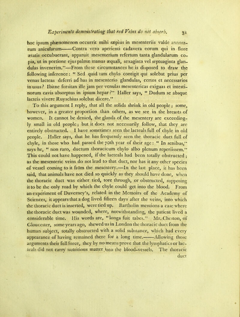 hoc ipsum phaenomenon occurrit mihi saepius in mesenteriis valde annosa- rum anicularum Contra vero aperienti cadavera eorum qui in fiore aetatis occubuerant, apparuit mesenterium refertum tanta glandularum co- pia, ut in portione ejus palmae manus aequali, sexaginta vel septuaginta glan- dulas invenerim.”—From these circumstances he is disposed to draw the following inference: “ Sed quid turn chylo contigit qui solebat prius per venas lacteas deferri ad has in mesenterio glandulas, certos et necessarios inusus? Ibitne forsitan ille jam per venulas mesentericas exiguas et intesti- norum cavis absorptus in ipsum hepar ?” Haller says,  Dudum se absque lacteis vivere Ruyschius solebat dicere.” To this argument I reply, that all the solids shrink in old people; some, however, in a greater proportion than others, as we see in the breasts of women. It cannot be denied, the glands of the mesentery are exceeding- ly small in old people; but it does not necessarily follow, that they are entirely obstructed. I have sometimes seen the lacteals full of chyle in old people. Haller says, that he has frequently seen the thoracic duct full of chyle, in those who had passed the 70th year of their age: “ In senibus,” says he,  non raro, ductum thoracicum chylo albo plenum reperiissem.” This could not have happened, if the lacteals had been totally obstructed ; as the mesenteric veins do not lead to that duct, nor has it any other species of vessel coming to it from the mesentery.—In the last place, it has been said, that animals have not died so quickly as they should have done, when the thoracic duct was either tied, tore through, or obstructed, supposing it to be the only road by which the chyle could get into the blood. From an experiment of Duverney’s, related in the Memoirs of the Academy of Sciences, it appears that a dog lived fifteen days after the veins, into which the thoracic duct is inserted, were tied up. Bartholin mentions a case where the thoracic duct was wounded, where, notwithstanding, the patient lived a considerable time. His words are, “longa fuit tabes.” Mr. Chcston, of Gloucester, some years ago, shewed us in London the thoracic duct from the human subject, totally obstructed with a solid substance, which had every appearance of having remained there for a long time, Allowing those arguments their full force, they by no means prove that the lymphatics or lac- teals did not carry nutritious matter into the blood-vessels. The thoracic duct