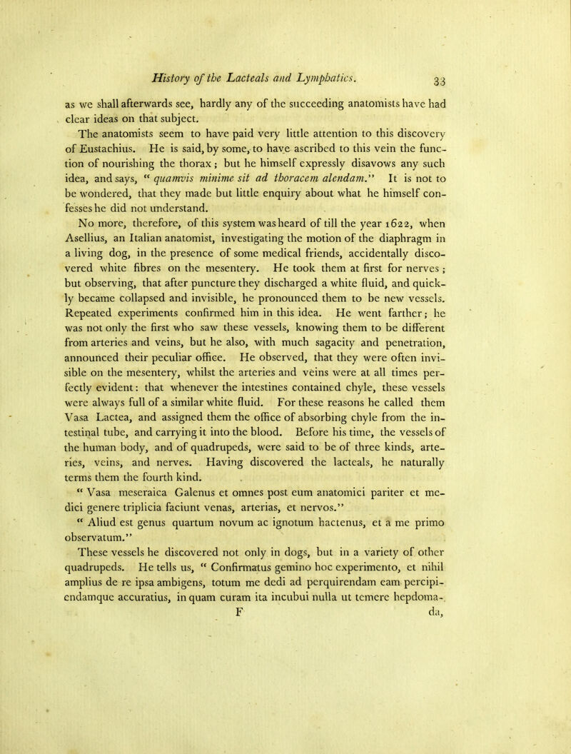 as we shall afterwards see, hardly any of the succeeding anatomists have had clear ideas on that subject. The anatomists seem to have paid very little attention to this discovery of Eustachius. He is said, by some, to have ascribed to this vein the func- tion of nourishing the thorax ; but he himself expressly disavows any such idea, and says, quamvis minime sit ad thoracem alcndam.” It is not to be wondered, that they made but little enquiry about what he himself con- fesses he did not understand. No more, therefore, of this system was heard of till the year 1622, when Asellius, an Italian anatomist, investigating the motion of the diaphragm in a living dog, in the presence of some medical friends, accidentally disco- vered white fibres on the mesentery. He took them at first for nerves ; but observing, that after puncture they discharged a white fluid, and quick- ly became collapsed and invisible, he pronounced them to be new vessels. Repeated experiments confirmed him in this idea. He went farther; he was not only the first who saw these vessels, knowing them to be different from arteries and veins, but he also, with much sagacity and penetration, announced their peculiar office. He observed, that they were often invi- sible on the mesentery, whilst the arteries and veins were at all times per- fectly evident: that whenever the intestines contained chyle, these vessels were always full of a similar white fluid. For these reasons he called them Vasa Lactea, and assigned them the office of absorbing chyle from the in- testinal tube, and carrying it into the blood. Before his time, the vessels of the human body, and of quadrupeds, were said to be of three kinds, arte- ries, veins, and nerves. Having discovered the lacteals, he naturally terms them the fourth kind. “ Vasa meseraica Galenus et omnes post eum anatomici pariter et me- dici genere triplicia faciunt venas, arterias, et nervos.” “ Aliud est genus quartum novum ac ignotum hactenus, et a me primo observatum.” These vessels he discovered not only in dogs, but in a variety of other quadrupeds. He tells us,  Confirmatus gemino hoc experimento, et nihil amplius de re ipsa ambigens, totum me dedi ad perquirendam earn percipi- endamque accuratius, inquam curam ita incubui nulla ut temere hepdoma- F da.