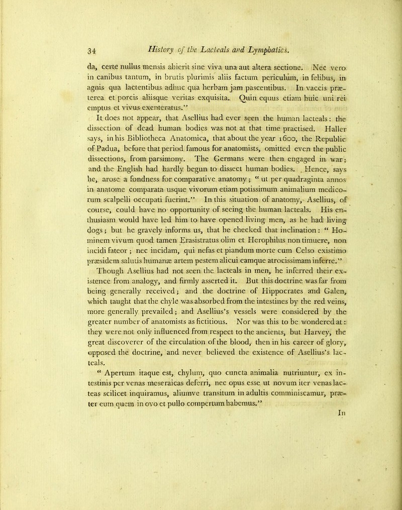 da, certe nullus mensis abierit sine viva una aut altera sectione. Nec vero in canibus tantum, in brutis plurimis aliis factum periculum, in felibus, in agnis qua lactentibus adhuc qua berbam jam pascentibus. In vaccis prae- terea et porcis aliisque veritas exquisita. Quin equus etiam huic uni rei emptus et vivus exenteratus.” It does not appear, that Asellius had ever seen the human lacteals: the dissection of dead human bodies was not at that time practised. Haller says, in his Bibliotheca Anatomica, that about the yeax 1600, the Republic of Padua, before that period famous for anatomists, omitted even the public dissections, from parsimony. The Germans were then engaged in war; and the English had hardly begun to dissect human bodies. . Hence, says he, arose a fondness for comparative anatomy; “ ut per quadraginta annos in anatome comparata usque vivorum etiam potissimum animalium medico- rum scalpelli occupati fuerint.” In this situation of anatomy,' Asellius, of course, could have no opportunity of seeing the human lacteals. His en- thusiasm would have led him to have opened living men, as he had living dogs; but he gravely informs us, that he checked that inclination: “ Ho- minem vivum quod tamen Erasistratus olim et Herophilus nontimuere, non incidi fateor ; nec incidam, qui nefas et piandum morte cum Celso existimo praesidem salutis humanae artem pestem alicui eamque atrocissimam inferre.” Though Asellius had not seen the lacteals in men, he inferred their ex- istence from analogy, and firmly asserted it. But this doctrine was far from being generally received; and the doctrine of Elippocrates and Galen, which taught that the chyle was absorbed from the intestines by the red veins, more generally prevailed; and Asellius’s vessels were considered by the greater number of anatomists as fictitious. Nor was this to be wondered at: they were not only influenced from respect to the ancients, but Harvey, the great discoverer of the circulation of the blood, then in his career of glory, opposed the doctrine, and never believed the existence of Asellius’s lac- teals. “ Apertum itaque est, chylum, quo cuncta animalia nutriuntur, ex in- testinis per venas meseraicas deferri, nec opus esse ut novum iter venas lac- teas scilicet inquiramus, aliumve transitum in adultis comminiscamur, prac- ter eum quern inovo et pullo compertumhabemus.” In