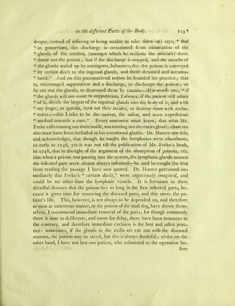 dropsy, instead of refusing or being unable to take thorn tup) says, V that in gonorrhoea, the discharge is occasioned from excoriation of the  glands of the urethra, (amongst which he reckons the prostatey.xheko.  throw out the poison ; but, if the discharge is stopped, and'the mouths of  the glands sealed up by astringents, balsamics, &c. the poison is conveyed  by certain ducts to' the inguinal glands, and thefe detained and'accumu-  lated.” And on this preconceived notion he founded his practice j that is, encouraged suppuration and a discharge, to discharge thee poison!; or he cut out the glands, or destroyed them by caustic:—4Hisfiwords a'repf‘if  the glands will not come to suppuration, I. always, if the patient) will admit  of it, divide the largest of the inguinal glands into the body of it, and with  my finger, or spatula, turn out their insides, or destroy them with escha-  rotics ;—this I take to be the] easiest, the safest, and most expeditious  method towards a cure.” Every anatomist milk know, that what Mr. Freke calls turning out their inside, was turning out the entire gland ;/ch'ancres also must have been included in his excoriated glands. - Dr. Hunter saw this, and acknowledges, that though fie taught the lymphatics.were absorbents, as early as 1746, yet it was not till the publication of Mr. Freke’s book, in 1748, that he thought of the argument of the afbsprption of poisons, that, when a poisou waFpassing into the system, tire lymphatic' gl'and'sfnfiarest the infected part were almost always ipflamedt—he; said be caughtrthe. bint from reading the passage I have now quoted. Dr. Hunter perceived im- mediately that Freke’s  certain ducts ” were sagaciously imagined, and could be no other than the lymphatic vessels. It is fortunate in these dreadful diseases that the poison lies so long in the first infected parts, be- cause it gives time for removing the diseased parts, and this saves the pa- tient’s life. This, however, is not always to be depended on, and therefore as soon as cancerous matter, or the poison of the mad dog, have shewn them- selves, I recommend immediate removal of the parts; for though commonly there is time to deliberate, and room for delay, there have been instances to the contrary, and therefore immediate excision is the best and safest prac- tice: sometimes, if the glands in the axilla are cut out with the diseased mamma, the patient may be saved, but this is always doubtful; whilst on the other hand, I have not lost one patient, who submitted to the operation be- . >1-' u > J fore