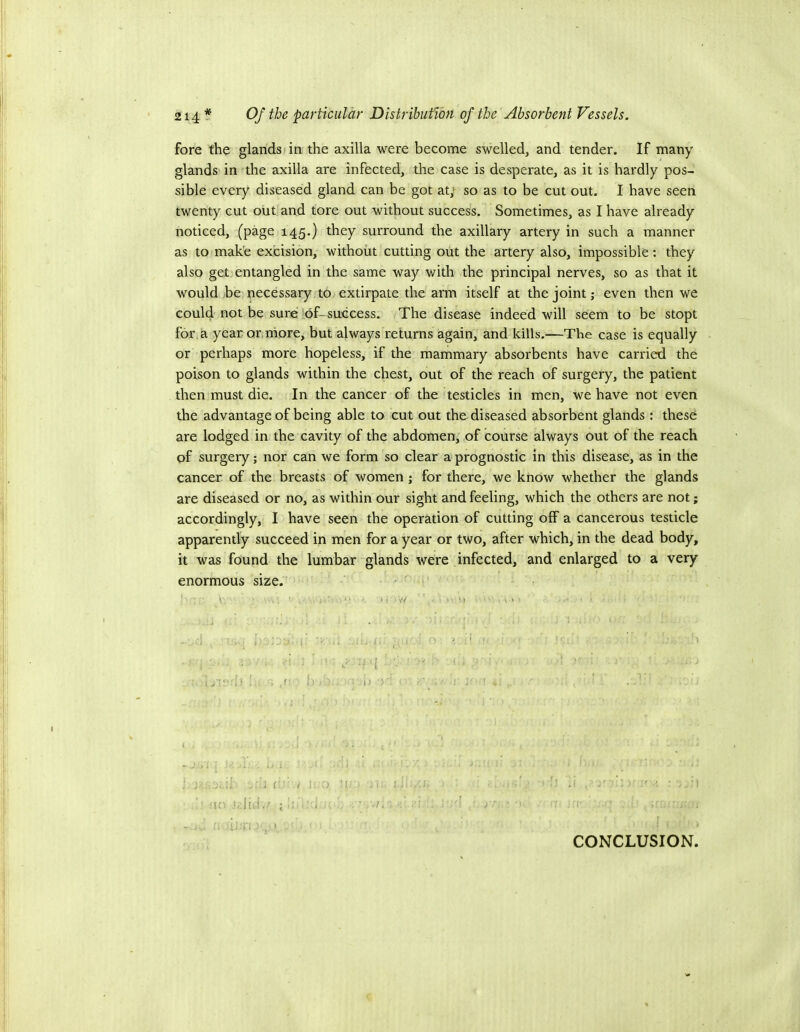 fore the glands I in the axilla were become swelled, and tender. If many glands in the axilla are infected, the case is desperate, as it is hardly pos- sible every diseased gland can be got at; so as to be cut out. I have seen twenty cut out and tore out without success. Sometimes, as I have already noticed, (page 145.) they surround the axillary artery in such a manner as to make excision, without cutting out the artery also, impossible: they also get entangled in the same way with the principal nerves, so as that it would jbe necessary to extirpate the arm itself at the joint; even then we could not be sure of-success. The disease indeed will seem to be stopt for, a year or, more, but always returns again, and kills.—The case is equally or perhaps more hopeless, if the mammary absorbents have carried the poison to glands within the chest, out of the reach of surgery, the patient then must die. In the cancer of the testicles in men, we have not even the advantage of being able to cut out the diseased absorbent glands : these are lodged in the cavity of the abdomen, of course always out of the reach of surgery; nor can we form so clear a prognostic in this disease, as in the cancer of the breasts of women; for there, we know whether the glands are diseased or no, as within our sight and feeling, which the others are not; accordingly, I have seen the operation of cutting off a cancerous testicle apparently succeed in men for a year or two, after which, in the dead body, it was found the lumbar glands were infected, and enlarged to a very enormous size. ■ ■ H ■ ■ ) . ‘ . ■ • ■ ' v' i ; ^ ' ■ i) ■ CONCLUSION.