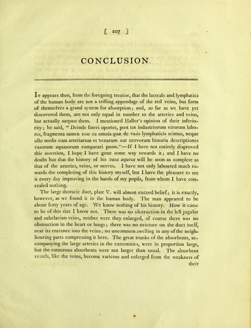 CONCLUSION. It appears then, from the foregoing treatise, that the lacteals and lymphatics of the human body are not a trifling appendage of the red veins, but form of themselves a grand system for absorption; and, so far as we have yet discovered them, are not only equal in number to the arteries and veins, but actually surpass them. I mentioned Haller’s opinion of their inferio- rity ; he said,  Deinde fateri oportet, post tot industriorum virorum labo- res, fragmenta tamen esse ea omnia quae de vasis lymphaticis scimus, neque ullo modo cum arteriarum et Venarum aut nervorum historia descriptiones vasorum aquasorum comparari posse.”—If I have not entirely disproved this assertion, I hope I have gone some way towards it; and I have no doubt but that the history of his vasa aquosa will be soon as complete as that of the arteries, veins, or nerves. I have not only laboured much to- wards the completing of this history myself, but I have the pleasure to see it every day improving in the hands of my pupils, from whom I have con- cealed nothing. The large thoracic duct, plate V. will almost exceed belief; it is exactly, however, as we found it in the human body. The man appeared to be about forty years of age. We know nothing of his history. How it came to be of this size I know not. There was no obstruction in the left jugular and subclavian veins, neither were they enlarged, of course there was no obstruction in the heart or lungs; there was no stricture on the duct itself, near its entrance into the veins; no uncommon welling in any of the neigli.- bouring parts compressing it here. The great trunks of the absorbents, ac- companying the large arteries in the extremities, were in proportion large, but the cutaneous absorbents were not larger than usual. The absorbent vessels, like the veins, become varicose and enlarged from the weakness of their
