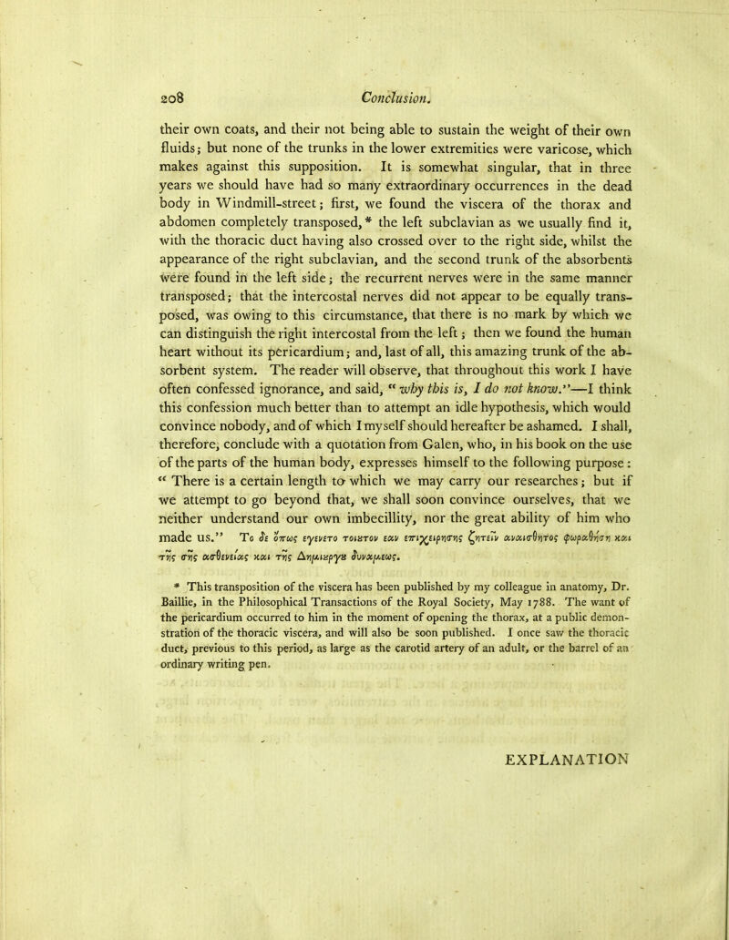 their own coats, and their not being able to sustain the weight of their own fluids; but none of the trunks in the lower extremities were varicose, which makes against this supposition. It is somewhat singular, that in three years we should have had so many extraordinary occurrences in the dead body in Windmill-street; first, we found the viscera of the thorax and abdomen completely transposed, * the left subclavian as we usually find it, with the thoracic duct having also crossed over to the right side, whilst the appearance of the right subclavian, and the second trunk of the absorbents were found in the left side; the recurrent nerves were in the same manner transposed; that the intercostal nerves did not appear to be equally trans- posed, was owing to this circumstance, that there is no mark by which we can distinguish the right intercostal from the left; then we found the human heart without its pericardium; and, last of all, this amazing trunk of the ab- sorbent system. The reader will observe, that throughout this work I have often confessed ignorance, and said, why this is, I do not know.*’—I think this confession much better than to attempt an idle hypothesis, which would convince nobody, and of which I myself should hereafter be ashamed. I shall, therefore, conclude with a quotation from Galen, who, in his book on the use of the parts of the human body, expresses himself to the following purpose : There is a certain length ta which we may carry our researches; but if we attempt to go beyond that, we shall soon convince ourselves, that we neither understand our own imbecillity, nor the great ability of him who made us.” To oVw? sycviro Toiarov bkv BTn^upniryi? ava»o-0»iTO? ipupoiQiion wa Tjjj (T^f Koa TtJj Arty-iapyB Svvx[/^£uig. * This transposition of the viscera has been published by my colleague in anatomy. Dr. Baillie, in the Philosophical Transactions of the Royal Society, May 1788. The want of the pericardium occurred to him in the moment of opening the thorax, at a public demon- stration of the thoracic viscera, and will also be soon published. I once saw the thoracic duct, previous to this period, as large as the carotid artery of an adult, or the barrel of an ordinary writing pen. EXPLANATION