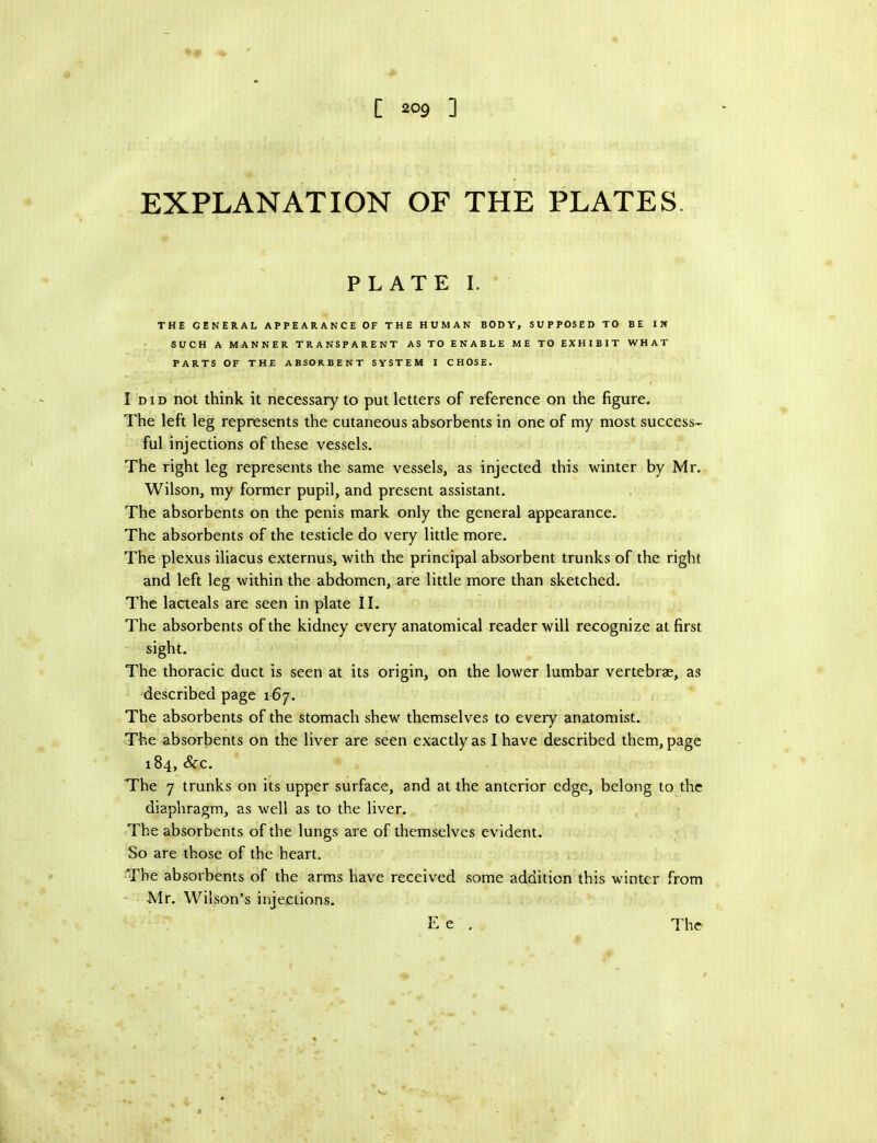EXPLANATION OF THE PLATES. PLATE I. THE GENERAL APPEARANCE OF THE HUMAN BODY, SUPPOSED TO BE IN SUCH A MANNER TRANSPARENT AS TO ENABLE ME TO EXHIBIT WHAT PARTS OF THE ABSORBENT SYSTEM I CHOSE. I DID not think it necessary to put letters of reference on the figure. The left leg represents the cutaneous absorbents in one of my most success- ful injections of these vessels. The right leg represents the same vessels, as injected this winter by Mr. Wilson, my former pupil, and present assistant. The absorbents on the penis mark only the general appearance. The absorbents of the testicle do very little more. The plexus iliacus externus, with the principal absorbent trunks of the right and left leg within the abdomen, are little more than sketched. The lacteals are seen in plate II. The absorbents of the kidney every anatomical reader will recognize at first sight. The thoracic duct is seen at its origin, on the lower lumbar vertebras, as described page 167. The absorbents of the stomach shew themselves to every anatomist. The absorbents on the liver are seen exactly as I have described them, page 184, &C. The 7 trunks on its upper surface, and at the anterior edge, belong to the diaphragm, as well as to the liver. The absorbents of the lungs are of themselves evident. So are those of the heart. The absorbents of the arms have received some addition this winter from - Mr. Wilson’s injections. E e . The