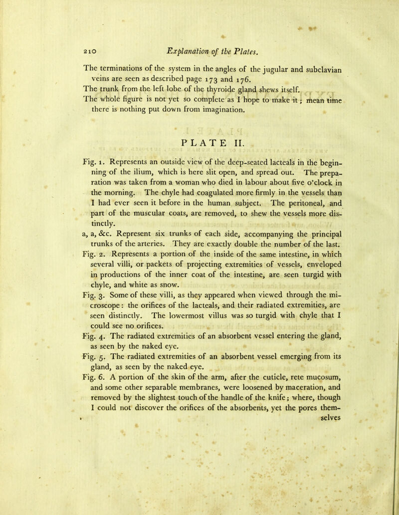 The terminations of the system in the angles of the jugular and subclavian veins are seen as described page 173 and 176. The trunk from the left lobe of the thyroide gland shews itself. The whole figure is not yet so complete as I hope to make it; mean time there is nothing put down from imagination. PLATE II. Fig. 1. Represents an outside view of the deep-seated lacteals in the begin- ning of the ilium, which is here slit open, and spread out. The prepa- ration was taken from a woman who died in labour about five o’clock in the morning. The chyle had coagulated more firmly in the vessels than I had ever seen it before in the human subject. The peritoneal, and part of the muscular coats, are removed, to shew the vessels more dis- tinctly. a, a, &c. Represent six trunks of each side, accompanying the principal trunks of the arteries. They are exactly double the number of the last. Fig. 2. Represents a portion of the inside of the same intestine, in which several villi, or packets of projecting extremities of vessels, enveloped in productions of the inner coat of the intestine, are seen turgid with chyle, and white as snow. Fig. 3. Some of these villi, as they appeared when viewed through the mi- croscope : the orifices of the lacteals, and their radiated extremities, are seen distinctly. The lowermost villus was so turgid with chyle that I could see no orifices. Fig. 4. The radiated extremities of an absorbent vessel entering the gland, as seen by the naked eye. Fig. 5. The radiated extremities of an absorbent vessel emerging from its gland, as seen by the naked eye. Fig. 6. A portion of the skin of the arm, after the cuticle, rete mucosum, and some other separable membranes, were loosened by maceration, and removed by the slightest touch of the handle of the knife; where, though I could not discover the orifices of the absorbents, yet the pores them- selves