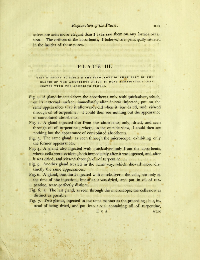 selves are seen more elegant than I ever saw them on any former occa- sion. The orifices of the absorbents, I believe, are principally situated in the insides of these pores. PLATE III. THIS IS MEANT TO EXPLAIN THE STRUCTURE OF THAT PART OF THE GLANDS OF THE ABSORBENTS WHICH IS MORE IMMEDIATELY CON- NECTED WITH THE ABSORBING VESSELS. Fig. 1. A gland injected from the absorbents only with quicksilver, which, on its external surface, immediately after it was injected, put on the same appearances that it afterwards did when it was dried, and viewed through oil of turpentine. I could then see nothing but the appearance of convoluted absorbents. Fig. 2. A gland injected also from the absorbents only, dried, and seen through oil of turpentine j where, in the outside view, I could then sec nothing but the appearance of convoluted absorbents. Fig. 3. The same gland, as seen through the microscope, exhibiting only the former appearances. Fig. 4. A gland also, injected with quicksilver only from the absorbents, where cells were evident, both immediately after it was injected, and after it was dried, and viewed through oil of turpentine. Fig. 5. Another gland treated in the same way, which shewed more dis- tinctly the same appearances. Fig. 6. A gland, one-third injected with quicksilver ; the cells, not only at the time of the injection, but after it was dried, and put in oil of tur- pentine, were perfectly distinct. Fig. 6. a. The last gland, as seen through the microscope, the cells now as distinct as possible. Fig. 7. Two glands, injected in the same manner as the preceding; but, in- stead of being dried, and put into a vial containing oil of turpentine, E e 2 were