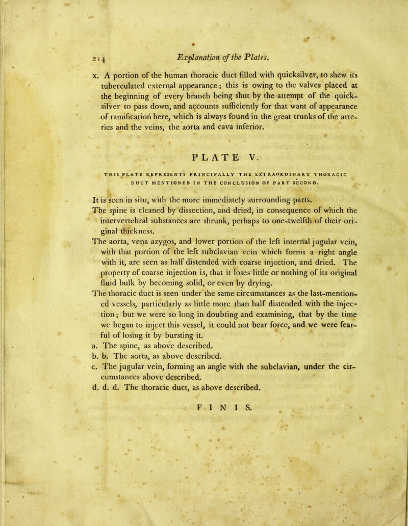 -.1 '■ft' . .f .. ' ‘k ik 214 jExplanation of the Plates. X. A portion of the human thoracic duct filled with quicksilver, to shew its tuberculated external appearance; this is owing to the valves placed at the beginning of every branch being shut by the attempt of the quick- silver to pass down, and accounts sufficiently for that want of appearance of ramification here, which is always found in the great trunks of the arte- ries and the veins, the aorta and cava inferior. PLATE V. THIS PLAT! REPRESENTS PRINCIPALLY THE EXTRAORDINARY THORACIC DUCT MENTIONED IN THE CONCLUSION OF PART SECOND. It is seen in situ, with the more immediately surrounding parts. The spine is cleaned by dissection, and dried, in consequence of which the intervertebral substances are shrunk, perhaps to one-twelfth of their ori- ginal thickness. The aorta, vena azygos, and lower portion of the left internal jugular vein, with that portion of the left subclavian vein which forms a right angle with it, are seen as half distended with coarse injection, and dried. The property of coarse injection is, that it loses little or nothing of its original fluid bulk by becoming solid, or even by drying. The thoracic duct is seen under the same circumstances as the last-mention- ed vessels, particularly as little more than half distended with the injec- tion ; but we were so long in doubting and examining, that by the time we began to inject this vessel, it could not bear force, and we were fear- ful of losing it by bursting it. a. The spine, as above described. b. b. The aorta, as above described. c. The jugular vein, forming an angle with the subclavian, under the cir- cumstances above described. d. d. d. The thoracic duct, as above described. FINIS. 4
